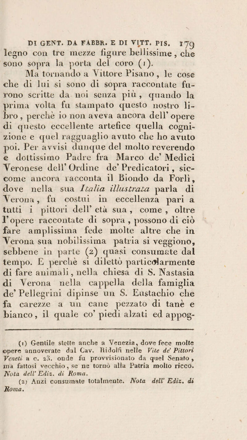 legno con tre mezze figure bellissime, che sono sopra la porta del coro (t). Ma tornando a littore Pisano, le cose che di lui si sono di sopra raccontate fu¬ rono scritte da noi senza più , quando la prima volta fu stampato questo nostro li¬ bro , perchè io non aveva ancora dell’ opere di questo eccellente artefice quella cogni¬ zione e quel ragguaglio avuto che ho avuto poi. Per avvisi dunque del molto reverendo e dottissimo Padre fra Marco de’ Medici Veronese dell’ Ordine de’ Predicatori, sic¬ come ancora racconta il Biondo da Forlì, dove nella sua Italia illustrata parla di Verona, fu costui in eccellenza pari a tutti i pittori dell’ età sua , come , oltre l’opere raccontate di sopra , possono di ciò fare amplissima fede molte altre che in Verona sua nobilissima patria si veggiono, sebbene in parte (2) quasi consumate dai tempo. E perchè si dilettò particolarmente di fare animali, nella chiesa di S. Nastasia di Verona nella cappella della famiglia de’ Pellegrini dipinse un S. Eustachio che fa carezze a un cane pezzato di tanè e bianco, il quale co’ piedi alzati ed appog- (1) Gentile stette anche a Venezia, dove fece molte opere annoverate dal Cav. Tiidolfi nelle Vite de' Pittori Veneti a c. 23. onde fu provvisionato da quel Senato , ma fattosi vecchio, se ne tornò alla Patria molto ricco. Nota dell' Ediz. di Roma. (z) Anzi consumate totalmente. Nota dell' Ediz. di Roma.