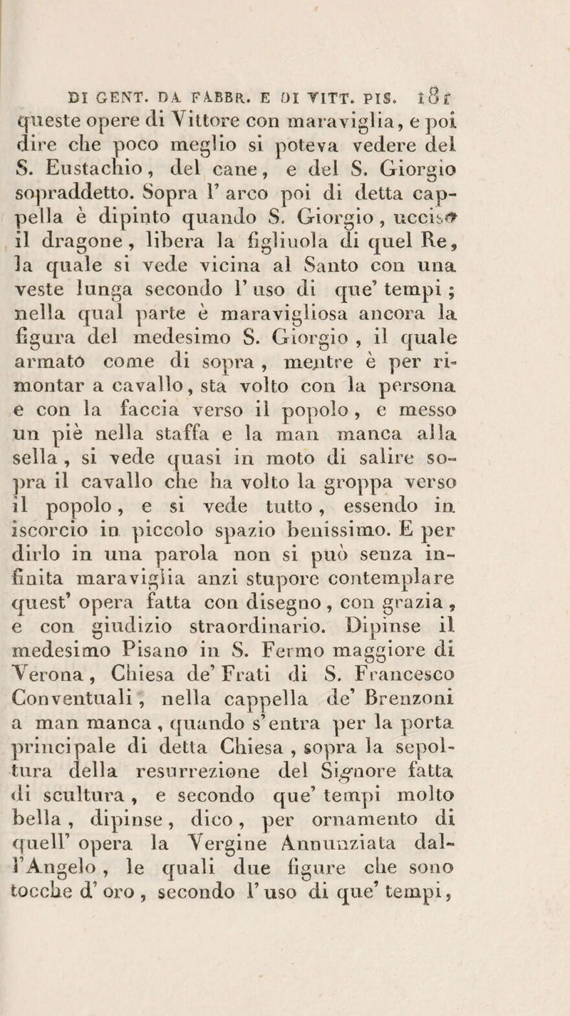 queste opere di Vittore con maraviglia, e poi dire che poco meglio si poteva vedere del S. Eustachio, del cane, e del S. Giorgio sopraddetto. Sopra V arco poi di detta cap¬ pella è dipinto quando S. Giorgio , uccisi il dragone, libera la figliuola di quel Re, la quale si vede vicina al Santo con una veste lunga secondo F uso di que’ tempi ; nella qual parte è maravigliosa ancora la figura del medesimo S. Giorgio , il quale armato come di sopra , mentre è per ri¬ montar a cavallo, sta volto con la persona e con la faccia verso il popolo , e messo un piè nella staffa e la man manca alla sella , si vede quasi in moto di salire so¬ pra il cavallo che ha volto la groppa verso il popolo, e si vede tutto, essendo in iscorcio in piccolo spazio benissimo. E per dirlo in una parola non si può senza in¬ finita maraviglia anzi stupore contemplare quest’opera fatta con disegno , con grazia , e con giudizio straordinario. Dipinse il medesimo Pisano in S. Fermo maggiore di Verona, Chiesa de’Frati di S. Francesco Conventuali, nella cappella de’ Brenzoni a man manca , quando s’entra per la porta principale di detta Chiesa , sopra la sepol¬ tura della resurrezione del Signore fatta di scultura , e secondo que’ tempi molto bella , dipinse, dico, per ornamento di quell’ opera la Vergine Annunziata dal¬ l’Angelo , le quali due figure che sono tocche d’ oro , secondo F uso di que’ tempi,
