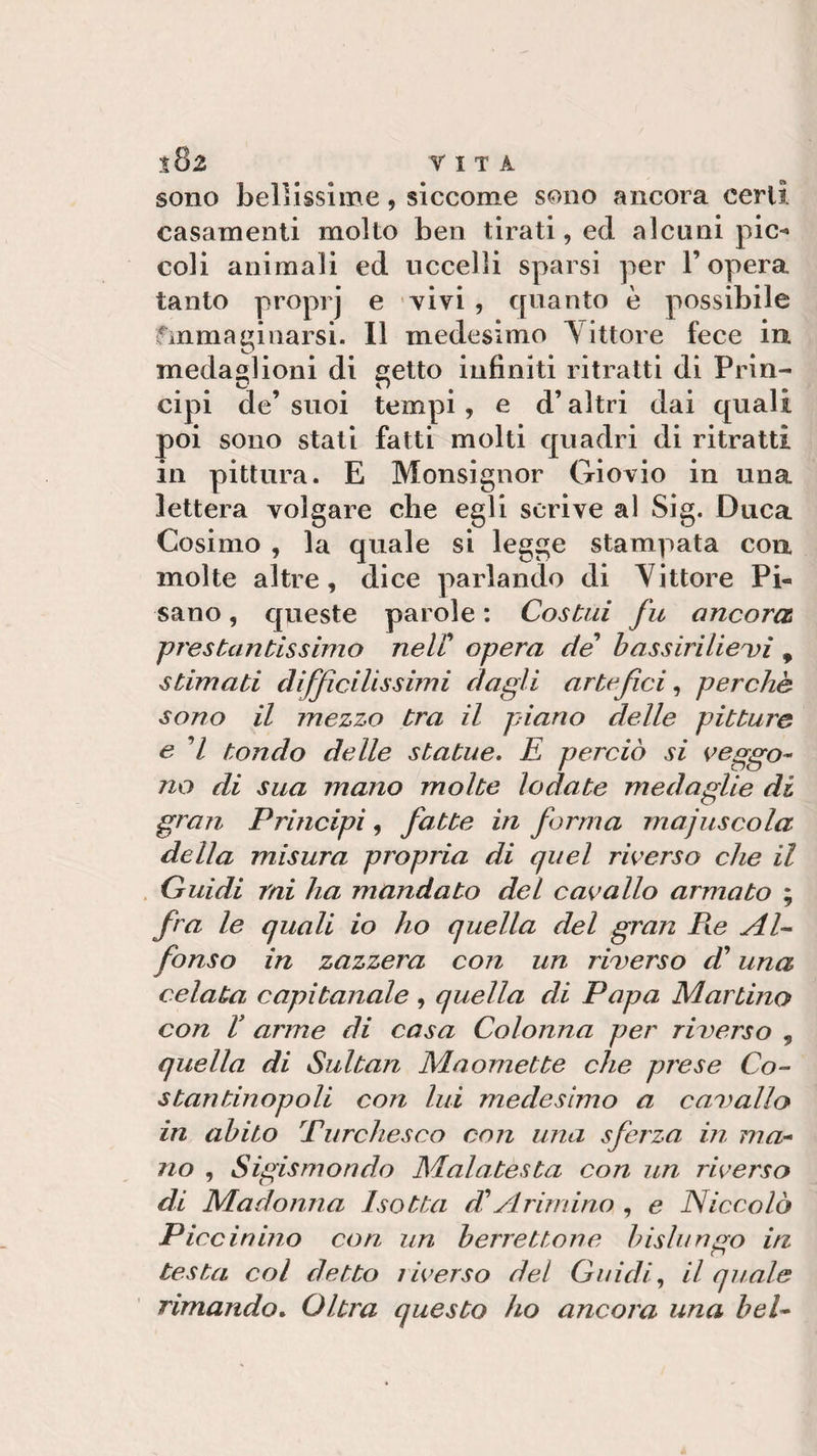 sono bellissime, siccome sono ancora certi casamenti molto ben tirati, ed alcuni pie-’ coli animali ed uccelli sparsi per l’opera tanto proprj e Yivi , quanto è possibile finma ginarsi. Il medesimo Vittore fece in medaglioni di setto infiniti ritratti di Prin- cipi de’suoi tempi, e d’altri dai quali poi sono stati fatti molti quadri di ritratti in pittura. E Monsignor Giovio in una lettera volgare che egli scrive al Sig. Duca Cosimo , la quale si legge stampata con molte altre, dice parlando di Vittore Pi¬ sano , queste parole : Costai fu ancora prestantissimo nell! opera de bassirilie vi 9 stimati difficilissimi dagli artefici, perchè sono il mezzo tra il piano delle pittura e 7 tondo delle statue. E perciò si veggo- no di sua mano molte lodate medaglie di gran Principi, fatte in forma maiuscola della misura propria di quel riverso che il Guidi rni ha mandato del cavallo armato ; fra le quali io ho quella del gran Pie Al¬ fonso in zazzera con un riverso d’ una celata capitanale , quella di Papa Martino con V arme di casa Colonna per riverso , quella di Sultan Maomette che prese Co¬ stantinopoli con lui medesimo a cavallo in abito Pure Ziesco con una sferza in ma¬ no , Sigismondo Mal a test a con un riverso di Madonna Isotta di Arimino , e Niccolò Piccinino con un berrettone bislungo in testa col detto riverso del Guidi, il quale rimando. Oltra questo ho ancora una bel*