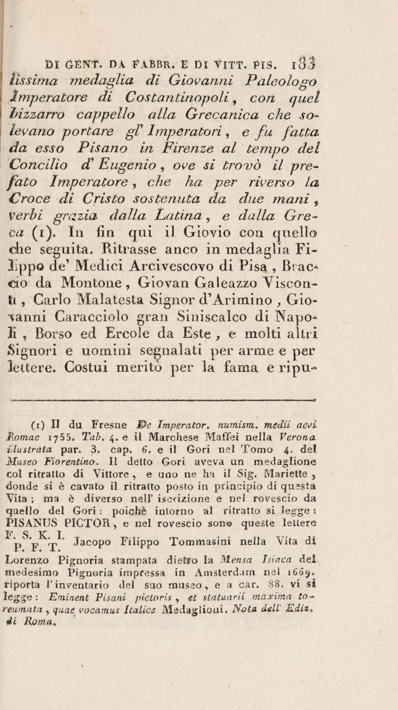 lìssima medaglia di Giovanni Paleologo Imperatore di Costantinopoli 9 con quel bizzarro cappello alla Grecanica che so- levano portare gl’ Imperatori, e fu fatta da esso Pisano in Firenze al tempo del Concilio cC Eugenio , ove si trovò il pre¬ fato Imperatore, che ha per riverso la Croce di Cristo sostenuta da due mani , verbi grazia dalla Latina, e dalla Gre¬ ca (i). In fin qui il Giovio con quello che seguita. Ritrasse anco in medaglia Fi¬ lippo de’ Medici Arcivescovo di Pisa , Brac¬ cio da Montone, Giovai! Galeazzo Viscon¬ ti , Carlo Malatesta Signor d’Ari mino , Gio¬ vanni Caracciolo gran Siniscalco di Napo¬ li , Borso ed Ercole da Este , e molti altri Signori e uomini segnalati per arme e per lettere. Costui meritò per la fama e ripu- (r) Il da Fresne M)e Imperator. numism. medii aeui Romae 1755. Tal. 4. e il Marchese Maffei nella Verona illustrata par. 3. cap. 6'. e il Gori nel Tomo 4. del Museo Fiorentino. Il detto Gori aveva un medaglione col ritratto di Vittore , e uno ne ha il Sig. Mariette , donde si è cavato il ritratto posto in principio di questa Vita ; ma è diverso nell’ iscrizione e nel rovescio da quello del Gori : poiché intorno al ritratto si legge t PISANUS PICTOIt, e nel rovescio sono queste lettere F. S. K. I. P. F. T. Jacopo Filippo Tommasini nella Vita di Lorenzo Pignoria stampata dietro la Mensa Isiaca del medesimo Pignoria impressa in Amsterdam nel 1669. riporta l’inventario del suo museo, e a car. 88. vi si legge : Eminent Pisani pictoris , et statuarii maxima to- reumata , quae vocamus Italiee Medaglioni. Nota dell' EdiZt di Roma.