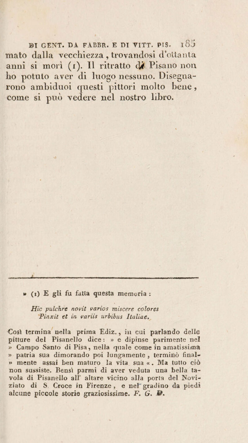 mato dalla vecchiezza , trovandosi d’oltanla anni si morì (i). Il ritratto di Pisano non ho potuto aver di luogo nessuno. Disegna¬ rono ambiduoi questi pittori molto bene, come si può vedere nel nostro libro. » (i) E gli fu fatta questa memoria : Hic pulchre novit varios miscere colores Pinxit €t iti vnriis urbibus Italiae, Così termina nella prima Ediz., in cui parlando delle pitture del Pisanelio dice : » e dipinse parimente nel » Campo Santo di Pisa, nella quale come in amatissima » patria sua dimorando poi lungamente , terminò final- » mente assai ben maturo la vita sua «. Ma tutto ciò non sussiste. Bensì parmi di aver veduta una bella ta¬ vola di Pisanelio all’ altare vicino alla porta del Novi¬ ziato di S Croce in Firenze , e nel gradino da piedi alcune piccole storie graziosissime. F. 6r.