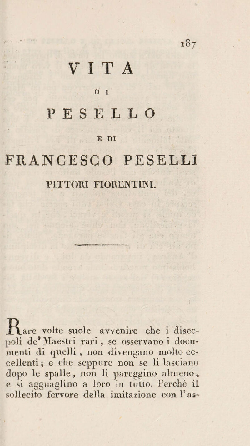 i8? f VITA D I P E S E L L O E DI FRANCESCO PESELLI PITTORI FIORENTINI. J\are volte suole avvenire che i disce¬ poli (le* Maestri rari , se osservano i docu¬ menti di quelli , non divengano molto ec¬ cellenti ; e che seppure non se li lasciano dopo le spalle, non li pareggino almeno, e si agguaglino a loro in tutto. Perchè il sollecito fervore della imitazione con Fas^
