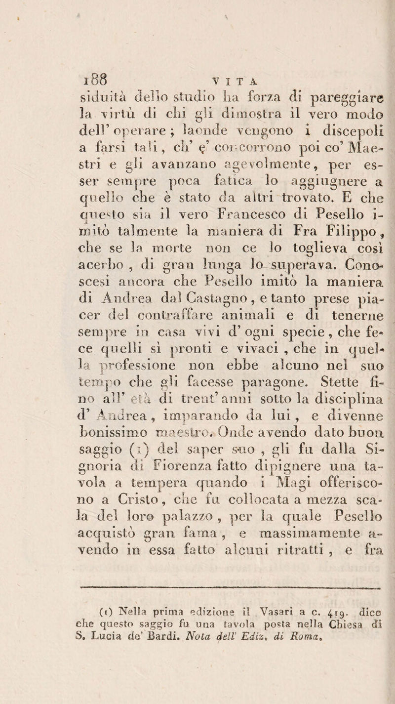 l88 VITA siduità dello studio ha forza di pareggiare la virtù di chi gii dimostra il vero modo dell’ operare ; laonde vengono i discepoli a farsi tali, eh’ e’ concorrono poi co’Mae¬ stri e gli avanzano agevolmente, per es¬ ser sempre poca fatica lo aggiugnere a quello che è stato da altri trovato. E che questo sia il vero Francesco di Pesello i- .JL mito talmente la manieradi Fra Filippo, che se la morte non ce lo toglieva cosi acerbo , di gran lunga la superava. Cono- scesi ancora che Pesello imitò la maniera di Andrea dal Castagno, e tanto prese pia¬ cer del contraffare animali e di tenerne sempre in casa vivi d’ogni specie, che fe* ce quelli sì pronti e vivaci , che in quel¬ la professione non ebbe alcuno nel suo tempo che gli facesse paragone. Stette fi¬ no all’età di treni’anni sotto la disciplina d’ Andrea, imparando da lui , e divenne bollissimo maestro. Onde avendo dato buon saggio (1) del saper suo , gli fu dalla Si¬ gnoria di Fiorenza fatto dipignere una ta¬ vola a tempera quando i Magi offerisco¬ no a Cristo, che fa collocata a mezza sca- la del loro palazzo , per la quale Pesello acquistò gran faina , e massimamente a- vendo in essa fatto alcuni ritratti , e fra (t) Nella prima edizione il Vasari a c. 419. dice che questo saggio fu una tavola posta nella Chiesa di S. Lucia do’ Bardi. Nota dell Ediz, di Roma.