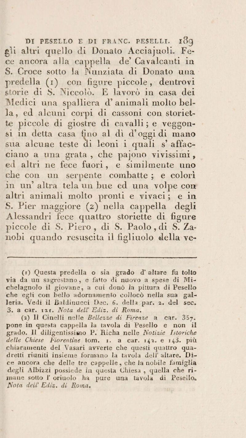 DI PESELLO E DI FRANE. PESELLI. l8g gii altri quello di Donalo Àcciajuoli. Fe¬ ce ancora alla cappella de’ Cavalcanti in S. Croce sotto la Nunziata di Donato una predella (i) con figure piccole, dentrovi storie di S. Niccolò. E lavorò in casa dei Medici una spalliera d’ animali molto bel¬ la, ed alcuni corpi di cassoni con storiet- te piccole di giostre di cavalli ; e veggon- si in detta casa fino al di d’oggi di mano sua alcune teste di leoni i quali s’ affac¬ ciano a una grata , che pajono vivissimi, ed altri ne fece fuori, e similmente uno che con un serpente combatte ; e colori in un’ altra tela un bue ed una volpe con altri animali molto pronti e vivaci ; e in S. Pier maggiore (2) nella cappella degli Alessandri fece quattro storiette di figure piccole di S. Piero , di S. Paolo, di S. Za- nobi quando resuscita il figliuolo della ve- (r) Questa predella o sia grado d’ altare fu tolto via da un sagrestano, e fatto di nuovo a spese di Mi-* chelagnolo il giovane, a cui donò la pittura di Pesello che egli con bello adornamento collocò nella sua gal¬ leria. Vedi il Baldinucci Dee. fi. della par. 2. del sec» 3. a car. ut. Nota dell Ediz. di Roma. (2) Il Cinelii nelle Bellezze di Firenze a car. 357. pone in questa cappella la tavola di Pesello e non il grado. II diligentissimo P. Iticha nelle Notizie Isteriche delle Chiese Fiorentine lom. 1. a car. 142. e 143. più. chiaramente del Vasari avverte che questi quattro qua¬ dretti riuniti insieme formano la tavola dell’ altare. Di¬ ce ancora che delle tre cappelle, che la nobile famiglia degli Albizzi possiede in questa Chiesa , quella che ri¬ mane sotto I’ oriuolo ha pure una tavola di Pesello*. Nota dell’ Ediz, di Roma.