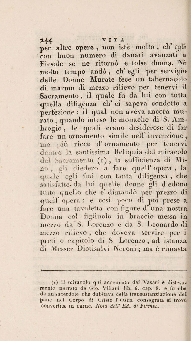 per altre opere , non iste molto , eh’ egli con buon numero di danari avanzati a Fiesole se ne ritornò e tolse donna. Nè molto tempo andò, eh’ egli per servigio delle Donne Murate fece un tabernacolo di marmo di mezzo rilievo per tenervi il Sacramento, il quale fu da lui con tutta quella diligenza eh’ ei sapeva condotto a perfezione : il qual non aveva ancora mu¬ ralo , quando inteso le monache di S. Am¬ brogio , le quali erano desiderose di far fare un ornamento simile nell’ invenzione , ma più ricco d’ornamento per tenervi dentro la santissima Bel ionia del miracolo del Sacramento (i) , la sufficienza di Mi¬ no &gt; gli diedero a fare quell’ opera , la quale egli finì con tanta diligenza , che satisfatte* da lui quelle donne gli d edono tutto quello che e’ dimandò per prezzo di quell’ opera : e così poco di poi prese a fare una tavoletta con figure d’lina nostra Donna col figliuolo in braccio messa in mezzo da S. Lorenzo e da S Leonardo di mezzo rilievo , che doveva servire per i preti o capitolo di S Lorenzo, ad istanza di Messer Diolisalvi Neroni ; ma è rimasta (0 11 miracolo qui accennato dal Vasari è distesa- mente narrato da Gio. Villani lib. 6. cap. 8. e fu che da un sacerdote che dubitava della transustanziazione del pane nei Corpo di Cristo l’Ostia consagrata si trovò convertita in carne. Nota dell' Ed, di Firenze,