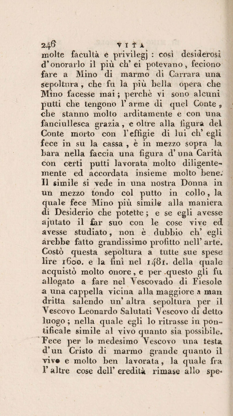 24® Tifi molte facultà e privilegj : così desiderosi d’onorario il più eh’ ei potevano) feciono fare a Mino di marmo di Carrara una sepoltura , che fu la più bella opera che Mino facesse mai ; perchè vi sono alcuni putti che tengono 1’ arme di quel Conte * che stanno molto arditamente e con una fanciullesca grazia, e oltre alla lìgura del Conte morto con l’effigie di lui eh’ egli fece in su la cassa , è in mezzo sopra la bara nella faccia una figura d’ una Carità con certi putti lavorata molto diligente¬ mente ed accordata insieme molto bene. Il simile si vede in una nostra Donna in un mezzo tondo col putto in collo, la quale fece Mino più simile alla maniera di Desiderio che potette ; e se egli avesse ajutato il far suo con le cose vive ed avesse studiato, non è dubbio eh’ egli arebbe fatto grandissimo profitto nell’ arte. Costò questa sepoltura a tutte sue spese lire 1600. e la finì nel 1481. della quale acquistò molto onore, e per -questo gli fu allogato a fare nel ^Vescovado di Fiesole a una cappella vicina alla maggiore a man dritta salendo un’ altra sepoltura per il Vescovo Leonardo Salutati Vescovo di detto luogo ; nella quale egli lo ritrasse in pon¬ tificale simile al vivo quanto sia possibile. Fece per lo medesimo Vescovo una testa d’un Cristo di marmo grande quanto il viv® e molto ben lavorata, la quale fra l’altre cose dell’ eredità rimase allo spe*