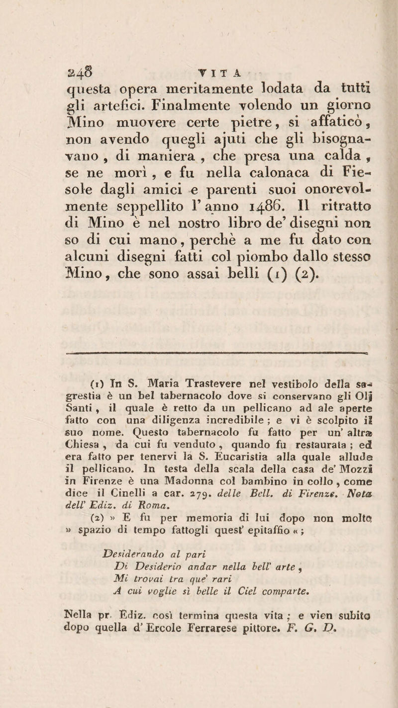 24$ V I T A questa opera meritamente lodata da tutti gli artefici. Finalmente volendo un giorno Mino muovere certe pietre, si affaticò , non avendo quegli ajuti che gli bisogna¬ vano , di maniera , che presa una calda 9 se ne morì , e fu nella calonaca di Fie¬ sole dagli amici e parenti suoi onorevol¬ mente seppellito F anno i486. Il ritratto di Mino è nel nostro libro de’ disegni non so di cui mano, perchè a me fu dato con alcuni disegni fatti col piombo dallo stesso Mino, che sono assai belli (i) (2). (1) In S. Maria Trastevere nel vestibolo della sa-* grestia è un bel tabernacolo dove si conservano gli Oljj Santi , il quale è retto da un pellicano ad ale aperte fatto con una diligenza incredibile ; e vi è scolpito il suo nome. Questo tabernacolo fu fatto per un’ altra Chiesa , da cui fu venduto , quando fu restaurata ; ed era fatto per tenervi la S. Eucaristia alla quale allude il pellicano. In testa della scala della casa de’Mozzi in Firenze è una Madonna col bambino in collo , come di ce il Cinelli a car. 279. delle Bell. di Firenze. Nota dell Ediz. di Bontà. (2) » E fu per memoria di lui dopo non molte; » spazio di tempo fattogli quest’ epitaffio « ; Desiderando al pari Di Desiderio andar nella bell' arte , Mi trovai tra que’ rari A cui voglie sì belle il del comparte. Nella pr. Ediz. così termina questa vita ; e vien subito dopo quella d’ Ercole Ferrarese pittore. F. G, D.