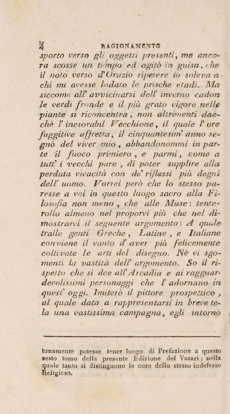 HAGTONAMENT© sporto Verso gli oggetti presenti^ me anoo» ra scosse un tf -mpo ed agitò In guisa * che il noto verso d Orazio ripetere io soleva a chi mi avesse lodato le prische etadi.. Ma siccome air avvicinarsi dell inverno cadon le verdi fronde e il più grato vigore nelle piante si riconcentra , non altrimenti dae^ che V ine sor ah il P^ecchione^ il quale t ore figgdi^o gnò del viver mio , abbandonommi in par¬ te il fuoco primiero , e parmi, come a Lutti i vecchi pare j di poter supplire alla perduta vivacità con de riflessi più degni deir uomo. Trarrei però che lo stesso pa¬ resse a voi in questo luogo sacro alla Fi¬ losofìa non meno y che alle Muse', tente- rollo almeno nel proporvi più che nel di¬ mostrarvi il seguente argomento : A qiude traile genti Greche, Fatine, e Italiane con viene il vanto d' aver più felicemente coltivate le arti del disegno. JSè vi sgo¬ menti la vastità dell argomento. So il ri¬ spetto che si dee alC Arcadia e ai ragguar¬ devolissimi personaggi che l’adornano in quest oggi. Imiterò il pittore prospettico , al quale data a rappresentarsi in breve te¬ la una vastissima campagna^ egli intorno affretta.^ il cinquantesnn annose- Sunamenfe potesse tener luogo di Prefazione a questo sesto tomo della presente Edizione del Vasari ; nella quale tanto si distinguono le cure dello stesso indefesso Religicso.