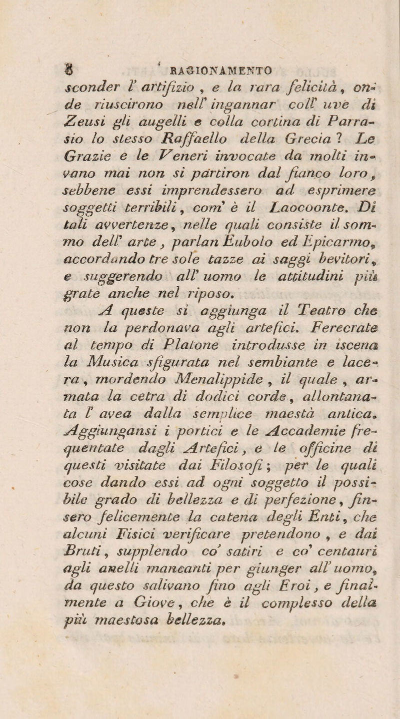 sconder V artifizio , e la rara felicità, on» de riuscirono neir ingannar coir uve di Zelisi gli augelli e colla cortina di Parra^ sio lo stesso Raffaello della Grecia ? Le Grazie e le Veneri invocate da molti in^ vano mai non si par tiro n dal fianco loro, sebbene essi imprendessero ad esprimere soggetti terribili, corri è il Laocoonte, Di tali avvertenze, nelle quali consiste il som¬ mo deW arte, parlan Eubolo ed Epicarmo^ accordando tre sole tazze ai saggi bevitori^ e suggerendo aW uomo le attitudini piu grate anche nel riposo, A. queste si aggiunga il Teatro che non la perdonava agli artefici, Ferecrate al tempo di Platone introdusse in iscena la Musica sfigurata nel sembiante e lace^ ra, mordendo Menalippide , il quale , ar&lt;» mata la cetra di dodici corde, allontana¬ ta f avea dalla semplice maestà antica,. Aggiungansi i portici e le Accademie fre¬ quentate dagli Artefici y e le officine di questi visitate dai Filosofi ; per le quali cose dando essi ad ogni soggetto il possi¬ bile grado di bellezza e di perfezione, fin¬ sero felicemente la catena degli Enti^ che alcuni Fisici verificare pretendono , e dai Bruti ^ supplendo co satiri e co* centauri agli anelli mancanti per giunger alV uomo^ da questo salivano fino agli Eroi, e final¬ mente a Giove, cìie è il complesso della pili maestosa bellezza.