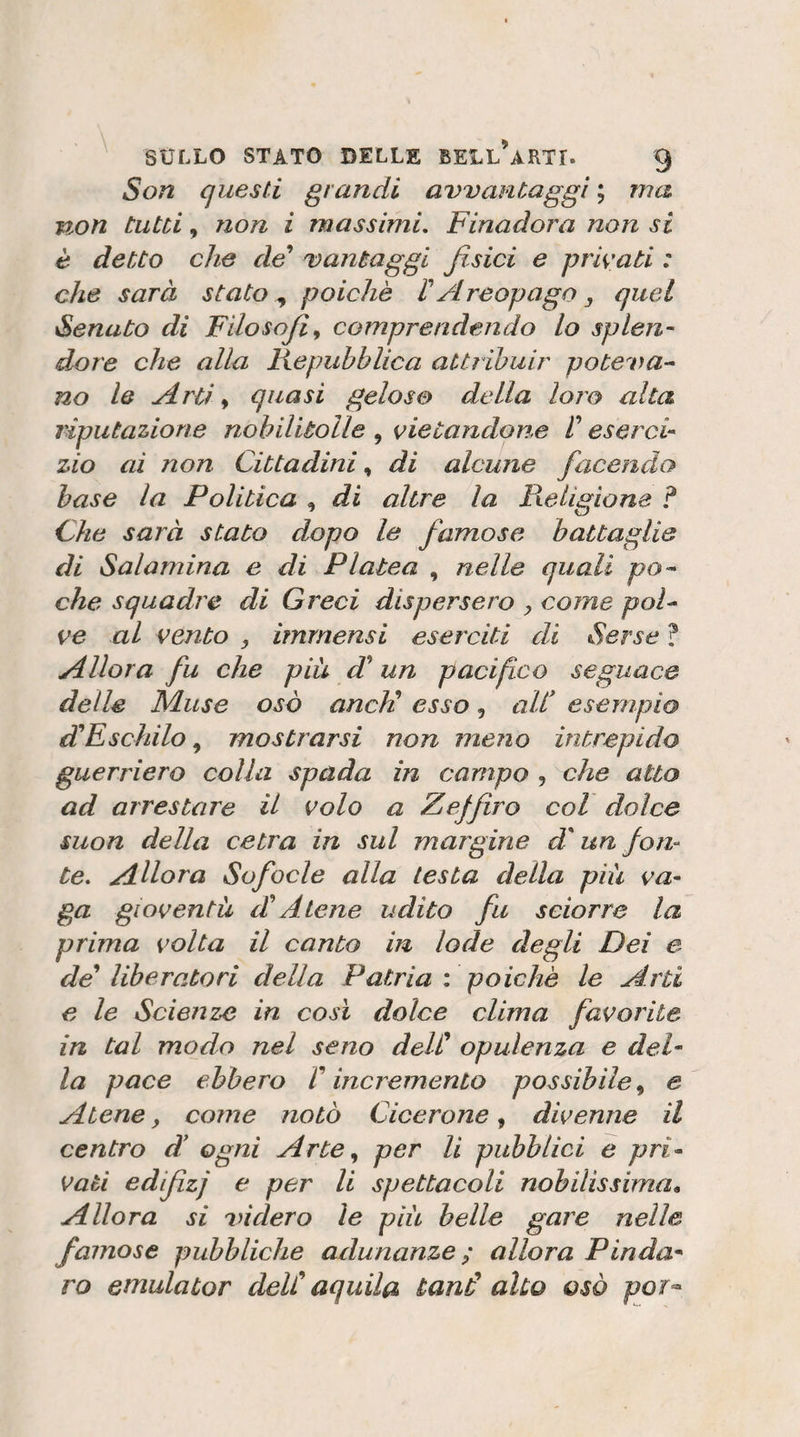 Son questi grandi avvantaggi ; ma non tutù, non i massimi. Finadora non si è detto che de^ vantaggi fisici e primati : che sarà stato ^ poiché r Areopago, quel fenato di Filosofia comprendendo Lo splen¬ dore che alla Kepubblica attribuir poteva^ no le Arti ^ quasi gelose della loro alta riputazione nobilitolle , vietandone V eserci¬ zio ai non Cittadini, di alcune facendo base la Politica , di altre la Pielìgione ? Che sarà stato dopo le famose battaglie di Salamina e di Platea , nelle quali po^ che squadre di Greci dispersero , come poF ve al vento , immensi eserciti di Serse ? Allora fu che piu di* un pacifico seguace delle Muse osò aneli esso, all* esempio dHFschilo ^ mostrarsi non meno intrepido guerriero colla spada in campo , che atto ad arrestare il volo a Zaffiro col dolce suon della cetra in sul margine d'un fon¬ te. Allora Sofocle alla testa della piu va¬ ga gioventù d* Alene udito fu sciorre la prima volta il canto in lode degli Dei e de liberatori della Patria : poiché le Arti e le Scienze in così dolce clima favorite in tal modo nel seno delC opulenza e del¬ la pace ebbero V incremento possibile, e Atene ^ come notò Cicerone, divenne il centro d* ogni Arte^ per li pubblici e pri¬ vati edìfizj e per li spettacoli nobilissima. Allora si onderò le più belle gare nelle famose pubbliche adunanze ; allora Pinda¬ ro etnulator delC aquila tand alto osò por^-