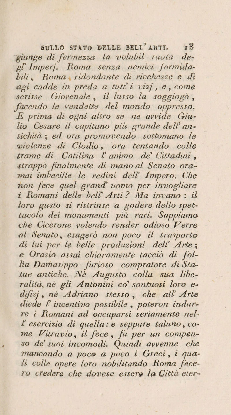 'giunge di fermezza La voluhil ruota de- gC Imperj. Roma senza nemici formida¬ bili , Roma ridondante di ricchezze e di agi cadde in preda a tutd i làzj e, come scrisse Giocenale , il lusso la soggiogò , facendo le vendette del mondo oppresso. E prima di ogni altro se ne avvide Giu-‘ Ho Cesare il capitano più grande deW an¬ tichità ; ed ora promovendo sottomano le violenze di Clodio, ora tentando colle trame di Catilina t animo de Cittadini , strappò finalmente di mano al Senato ora¬ mai imbecille le redini dell* Impero. Che non fece quel grand' uomo per invogliare i Romani delle bell Arti ? Ma invano : il loro gusto si ristrinse a godere dello spet¬ tacolo dei monumenti piu rari. Sappiamo che Cicerone volendo render odioso Verro al Senato esagerò non poco il trasporto di lui per le belle produzioni dell Arte ; e Orazio assai chiaramente tacciò di fol¬ lia Damasippo furioso compratore di Sta¬ tue antiche. Uè Augusto colla sua libe¬ ralità., nè gli Antonini co sontuosi loro e- difizj, nè Adriano stesso , che all* Arte diede V incentivo possibile , poteron indur¬ re i Romani ad occuparsi seriamente nel- V esercizio di quella : e seppure taluno, co¬ me Vitruvio, il fece , fu per un compen¬ so de suoi incomodi. IfLiindi avvenne che mancando a poco a poco i Greci, i qua¬ li colle opere loro nobditando Roma fece¬ ro credere che dovese essere la Città eier^