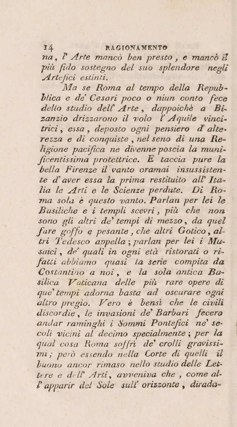 na ^ V Arte mancò ben presto, e mancò il più fido sostegno del suo splendore negli Artefici esiinti. Ma se Roma al tempo della Repub ^ hlica e de Cesari poco o niun conto fece dello studio delC Arte, dappoiché a zanzio drizzarono il volo V Aquile Cincin trici, essa , deposto ogni pensiero d alte^ rezza e di conquiste , nel seno di una Re« ligione pacifica ne divenne poscia la munU ficentissima protettrice. E taccia pure la bella Firenze il vanto oramai insussisten¬ te d^ aver essa la prima restituito alV Ita^ Ha le Arti e le Scienze perdute. Di Ro¬ ma sola è questo vanto, Parlan per lei le Basiliche e i templi scevri, più che non sono gli altri de^ tempi di mezzo, da quel fare goffo e pesante, che altri Gotico, al¬ tri Tedesco anpella ; parlan per lei i Mu¬ saici , de^ quali in ogni età ristorati o ri¬ fatti abbiamo quasi La serie compita da Costantino a noi , e la sola antica Ba¬ silica Vaticana delle più rare opere di que' tempi adorna basta ad oscurare ogni altro pregio. Vero è bensì che le civili discordie , le invasioni de* Barbari fecero andar raminghi i Sommi Pontef ci ne se¬ coli vicini al decimo specialmente ; per la qual cosa Roma soffrì de* crolli gravissi- vn ; però essendo nella Corte di quelli il buono ancor riniaso nello studio delle Lei- ttre e dAl* Arti, avveniva che , come al- r apparir del Sole sull* orizzonte , diradc$^