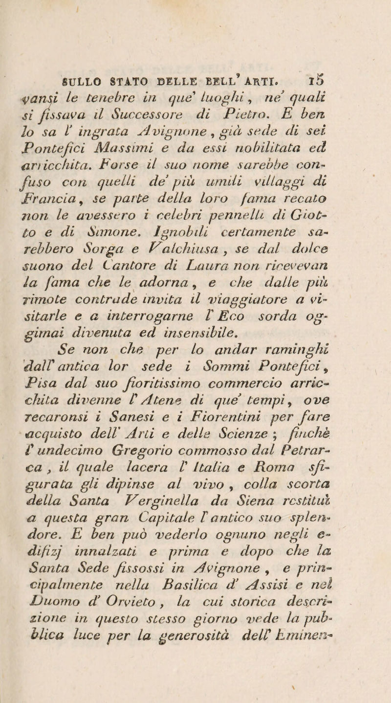VCins^i le tenebre in que Luoghi, ne! quali si jiòsaea il Successore di Pietro. E ben lo sa b ingrata Avignonegià sede di sei Pontefici Massimi e da essi nobilitata ed ari iccliita. torse il suo nome sarebbe con^ fuso con quelli de più umili villaggi di Erancia ^ se parte della loro fama recato non le avessero i celebri pennelli di GioC^ to e di Simone. Ignobili certamente sa^ rehbero Sorga e Valchiusa , se dal dolce suono del Cantore di Paura non ricevevan la fama che le adorna , e che dalle più rimo te contrade invita il viaggiatore a vi¬ sitarle e a interrogarne V Eco sorda og- girnai divenuta ed insensibile. Se non che per lo andar raminghi 'dair antica lor sede i Sommi Pontefei ^ Pisa dal suo fioritissimo commercio arric^ chita divenne CAtene di que tempii ove Tecaronsi i Senesi e i Fiorentini per fare acquisto dell' Arti e delle Scienze ; finché r undecimo Gregorio commosso dal Pelrar^ ca f il quale lacera V Italia e Roma sfi-- gurata gli dipinse al vivo , colla scorta della Santa Verginella da Siena restituì a questa gran Capitale T antico suo splen¬ dore. E ben può vederlo ognuno negli e- difizj innalzati e prima e dopo che la Santa Sede fissassi in Avignone , e prin^ cìpalrnente nella Basilica d Assisi e nel Duomo d* Orvieto , la cui storica descri¬ zione in questo stesso giorno vede la pub¬ blica luce per la generosità delC tminen-
