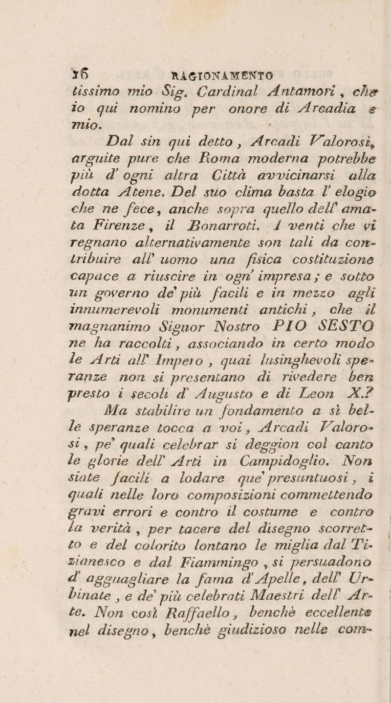 lìssimo mio Sig, Cardinal Antamori , chs^ io qui nomino per onore di Arcadia e mio. Dal sin qui detto , Arcadi Valorosi^ arguite pure che Pio ma moderna potrebbe piu A ogni altra Città a'vuicinarsi alla dotta Atene. Del sUo clima basta V elogio che ne fece, anche sopra quello delC ama^ ta Firenze, il Donarroti. I Denti che vi regnano alternativamente son tali da con^ iribuire aW uomo una fisica costituzione capace a riuscire in ogn impresa ; e sotto un governo de piu facili e in mezzo agli innumerevoli monumenti antichi che il magnanimo Signor Nostro PIO SESTO ne ha raccolti, associando in certo modo le Arti air Impeto , quai lusinghevoli spe- ra^ize non si presentano di rivedere ben presto i secoli di' Augusto e di Leon A,? Ma stabilire un fondamento a sì bel- le speranze tocca a doì , Arcadi Valor si, pe quali celebrar si deggion col canto le glorie delV Arti in Campidoglio. Non siate facili a lodare que presuntuosi, i quali nelle loro composizioni commettendo gravi errori e contro il costume e contro la verità , per tacere del disegno scorret‘* to e del colorito lontano le miglia dal Ti^ zianesco e dal Fianvningo , si persuadono dt agguagliare la fama d!Apelle, deW Vr^ binate ^ e de piu celebrati Maestri delT Ar¬ te. Non così Raffaello, benché eccellente nel disegno^ benché giudizioso nelle conn'-