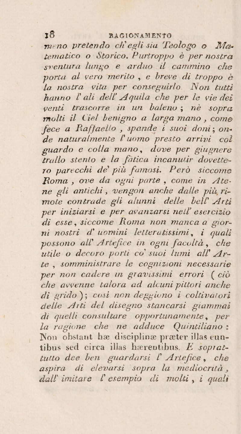 meno pretendo cìi esia Teologo o Ma-o tematico o Storico» Purtroppo è per nostra S'&gt;'&gt;enLura lungo e arduo il cammino che porca al vero merito , e breve di troppo è la nostra vita per conseguirlo Non tutti hanno V ali dell* alla che per le vie dei venti trascorre in un baleno ; nè sopra molti il del benigno a larga mano y come fece a Raffaello y spande i suoi doni‘^ on* de naturalmente l'uomo presto arrivi coi guardo e colla mano., dove per giugnere trullo stento e la fatica incanutir dovette¬ ro parecchi de più famosi. Però siccome Roma y ove da ogni parte , come in Ate^ ne gli antichi, vengori anche dalle più ri- mote contrade gli alunni delle bell' Arti per iniziarsi e per avamarsi nell* esercizio di esse ^ siccome Roma non manca a gior¬ ni nostri d' uomini letteratissimii quali possono all' Artefice in ogni facoltà che utile o decoro porti co' suoi lumi alV Ar¬ te , somministrare le cognizioni necessarie per non cadere in gravissimi errori ( ciò che avvenne talora ad alcuni pittori anche di grido fy cosi non deggiono i coltivafori delie Alti del disegno stancarsi giammai di quelli consultare opportunamente ^ per la ragione che ne adduce Quintiliano i ]Noiì obstanl hse disciplinae prseter illas eun- tibus sed circa illas liaereDtìbns. E sopiat- tutto dee ben guardarsi C Artefice, che aspira di elevarsi sopra la mediocrità y dair imitare C esempio di molti , i quali