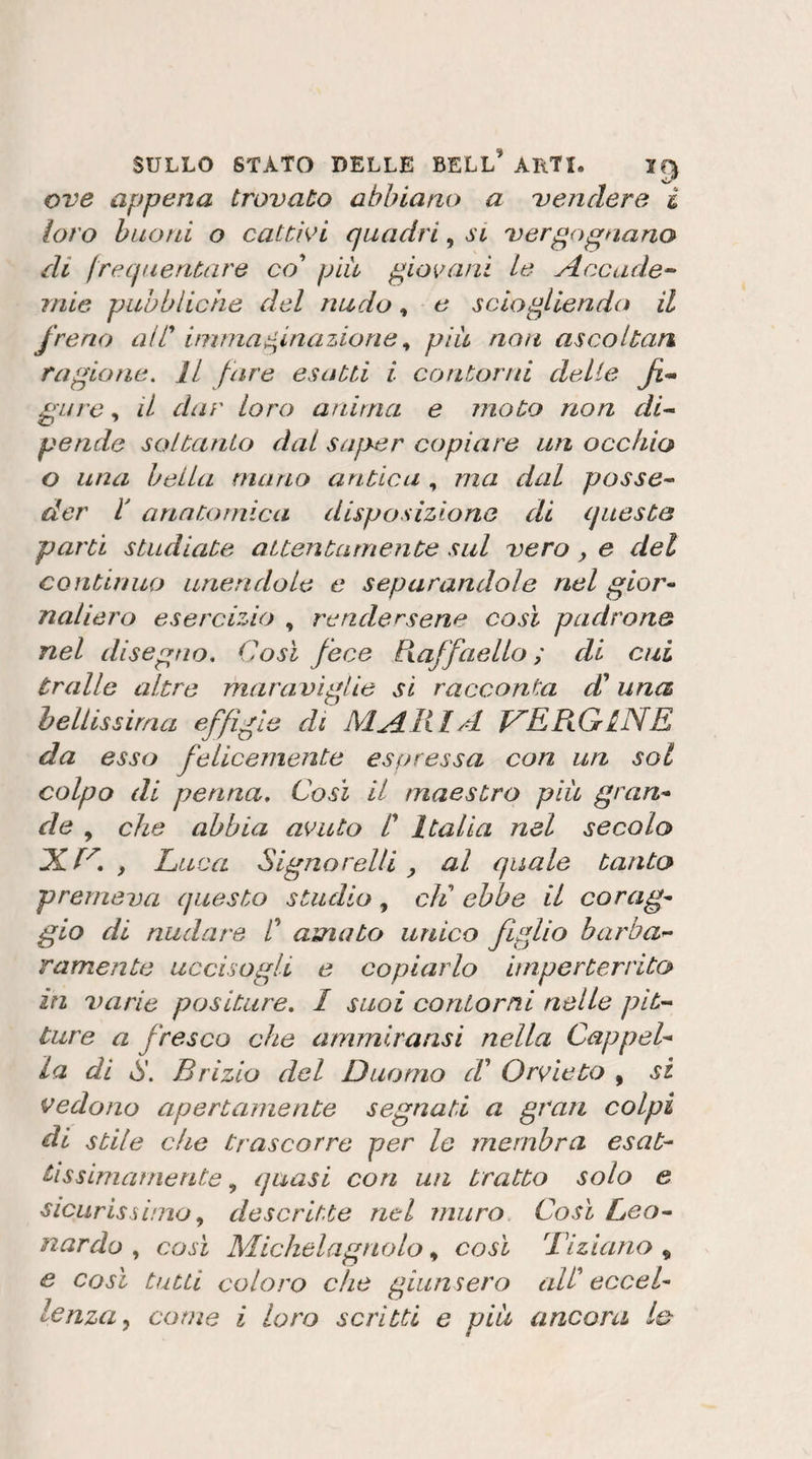 ove appena trovato abbiano a vendere i loro buoni o catth&gt;i quadri, si vergognano di frequentare co' piu giovani Le Accade^ mie pubbliche del nudo, e sciogliendo il freno alT immai^lnazione ^ piu noìt ascoltati ragione. Il fare esatti i contorni delie fi-» gare, il dar loro anima e moto non di-- pende soltanto dal sajoer copiare un occhio o una bella mano antica , ma dal posse^ der r anatomica disposizione di queste parti studiate attentamente sul vero ^ e del continuo unendole e separandole nel gior¬ naliero esercizio , rendersene così padrone nel disegno. Così fece Raffaello; di cui traile altre maraviglie si racconta db una heUissirna effìgie di MARI A J^ERGlNE da esso felicemente espressa con un sol colpo di penna. Così il maestro più gran¬ de che abbia avuto ! Italia nel secolo , Luca Signorelli, al quale tanto premeva questo studio, eli ebbe il corag¬ gio di nudare /’ amato unico figlio barba¬ ramente uccisogli e copiarlo imperterrito in varie positure. I suoi contorni nelle pit¬ ture a fresco che ammlransi nella Cappel¬ la di g. Brizlo del Duomo d' Orvieto , si vedono apertamente segnati a gran colpi di stile che trascorre per lo membra esat¬ tissimamente , quasi con un tratto solo e sicurissimo descritte nel muro Così Leo¬ nardo così Michela gitolo così Tiziano^ e così tutti coloro che giunsero all^ eccel¬ lenza., come i loro scritti e più ancora io