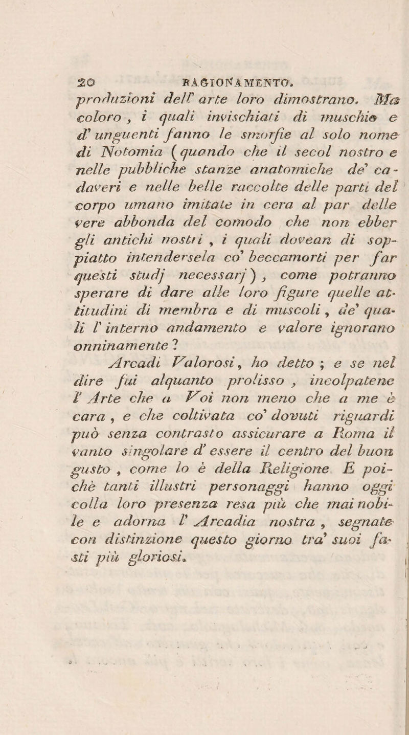 ■prnrlnzioni dell' arte loro dimostrano. Ma coloro , i quali invischiati di muschio e d'unguenti fanno le smorfie al solo nome di ISotomia (^quando che il secol nostro e nelle pubbliche stanze anatomiche dei* ca¬ daveri e nelle belle raccolte delle parti del ^ corpo umano imitate in cera, al par delle vere abbonda del comodo che non ebber gli antichi nostii , i quali dovean di sop¬ piatto intendersela co beccamorti per far questi studj necessari ) , come potranno ’ sperare di dare alle loro figure quelle at- titudini di membra e di muscoli , de' qua¬ li r interno andamento e valore ignorano onninamente ? Arcadi Valorosi ^ ho detto ; e se nel dire fui alquanto prolisso ^ incolpatene ì Arte che a Voi non meno che a me è cara , e che coltivata co' dovuti riguardi può senza contrasto assicurare a Roma il vanto singolare d essere il centro del buon gusto , come lo è della Pteligìone E poi¬ ché tanti illustri personaggi hanno oggi colla loro presenza resa più che mai nobb le e adorna l' Arcadia nostra , segnate con distinzione questo giorno tra' suoi fa¬ sti più gloriosi» , a ■