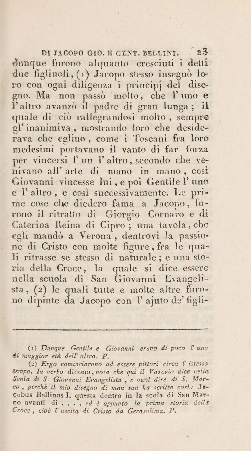 &lt;5iuif[ue furono alquanto cresciuti i detti due figliuoli, (s) Jacopo stesso insegno lo¬ ro con ogni diligenza i principi del dise¬ gno. Ma non passò molto, che l’uno e l’altro avanzò il padre di gran lunga; il quale di ciò rallegrandosi mollo , sempre gl’ inanimiva , mostrando loro che deside¬ rava che eglino , come i Toscani fra loro medesimi portavano il vanto di far forza per vincersi V un 1’ altro, secondo che ve¬ nivano all’ arte di mano in mano , cosi Giovanni vincesse Ini, e poi Gentile 1’ uno e r altro , e cosi successivamente. Le pri¬ me cose clic diedero fama a Jacono, fu- rono il ritratto di Giorgio Cornaro e di Caterina Pieina di Cipro ; una tavola, che egli mandò a Verona , dentrovi la passio¬ ne di Cristo con molte figure , fra le qua¬ li ritrasse se stesso di naturale ; e una sto¬ ria della Croce, la quale si dice essere nella scuola di San Giovanni Evangeli- sta, (2) le quali tutte e molte altre furo¬ no dipinte da Jacopo con 1’ ajuto de’ tìgli- (1) Dunque Dentile e Gloi-’anni erano di poco /’ uno di maggior età dell' nitro, P. (2) Ergo cominciarono ad essere pittori circa V istesso tempo. In. aerbo dicono, r/om che qui il Vasouio dice nella Scola di S. Giovanni Evangelista , e vuol dire di S. Mar¬ co , perchè il mio disegno di man sua ha scritto così: Js- Cobus Bellinus I. questa dentro in la scola di San Mar¬ eo avanti ài . . , . cd è appunto la prima storia della. Croce f cioè V uscita, di Cristo da Gerosolima. P.,