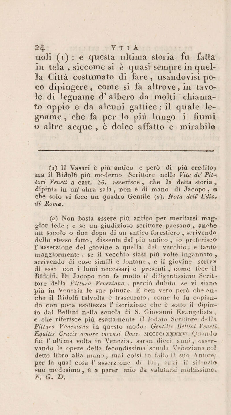noli (i) : e questa ultima storia fu fatta in tela , siccome si è quasi sempre in quel» la Città costumato di fare , usandovisi po¬ co dipingere, come si fa altrove, in tavo¬ le di legname d’ aligero da molli chiama¬ to oppio e da alcuni gattice : il quale le¬ gname , che fa per lo più lungo i fiumi o altre acque , è dolce affatto e mirabile (i) II Vasari è più antico e però di più credito5 sna il Ridolfi più moderno Scrittore nelle Vite de' Pit-^ turi Veneti a cart. 36. asserisce, che la detta storia , dipinta in un’ alcra sala , non è di mano di Jacopo , e che solo vi fece un quadro Gentile (a). Nola dell’ EdiZs di Roma, (a) Non basta essere più antico per meritarsi mag^» g'ior fede ; e se un giudizioso scrittore paesano , anche un secolo o due dopo di un antico forestiero , scrivendo dello stesso fatto, dissente dal più antico , io preferisco r asserzione del giovine a quella del vecchio ; e tanto maggiormente , se il vecchio siasi più volte ingannato , scrivendo di cose simili e lontane , e il giovine scriva dì esse con i lumi necessarj e presenti , come fece il Ridolfi- Di Jacopo non fa mollo il diligentissimo S('rit* tore della Pittura Veneziana ; perciò dubito se vi siano più in Venezia le sue pitture È ben vero però ch^ an¬ che il Ridolfi talvolta è trascurato, come lo fu copian¬ do con poca esattezza 1’ iscrizione che è sotto il dipin¬ to dal Bellini nella scuola di S. Giovanni F&gt;v.mgelìsfa j, e che riferisce più esattamente il lodato Scriftore d^lla pittura Veneziana in questo modo: Genhlis Bellini. Veneti Equitis Crucis amore incensi Opus. MCCCC) xxxxvo Quando fui l’ultima volta in Venezia, saraii dieci anni, osser¬ vando le opere della fecondissima scnol 1 Veneziana col detto libro alla mano, mai colsi in fallo il suo Z'ufore; per la qual cosa 1’ asserzione di lui, ; ozi i! sif ozio suo medesimo, è a parer mio da valutarsi moiiissimo* F. G, D, t