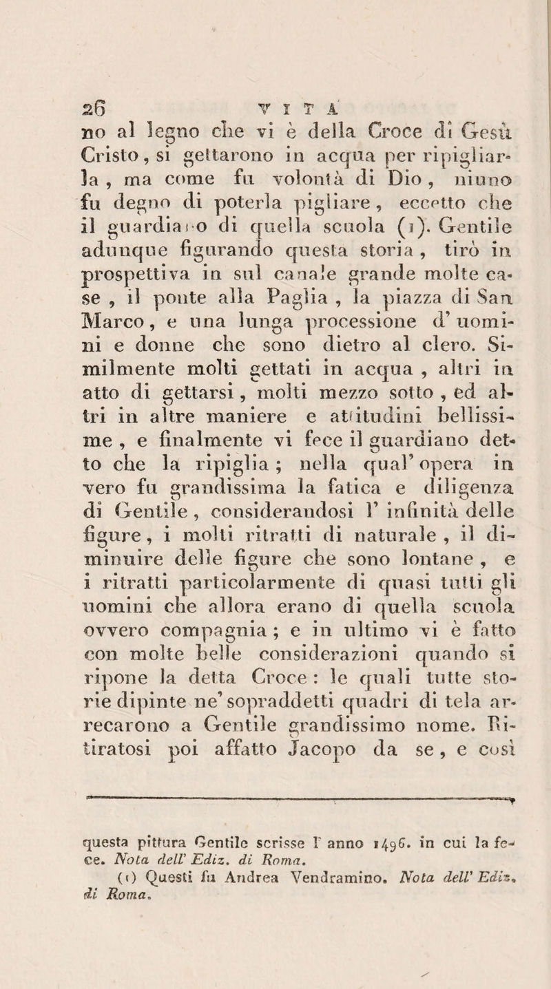 no al legno die vi è della Croce dì Gesù Cristo, si gettarono in acqua per ripigliar¬ la , ma come fu voìoiilà di Dio, ninno fu degno di poterla pigliare , eccetto che il guardiai O di quella scuola (i). Gentile adunque figurando questa storia , tirò in prospettiva in sul canale grande molte ca¬ se , il ponte alla Paglia , la piazza di San Marco, e una lunga processione d’uomi¬ ni e donne che sono dietro al clero. Si¬ milmente molti gettati in acqua , altri in atto di gettarsi, molti mezzo sotto , ed al* tri in altre maniere e atdtudinl belllssi* me , e finalmente vi fece il guardiano det¬ to che la ripiglia; nella qual’opera in vero fu grandissima la fatica e diligenza di Gentile , considerandosi 1’ infinità delle figure, i molti ritratti di naturale , il di¬ minuire delle figure che sono lontane , e i ritratti particolarmente di quasi tutti gli uomini che allora erano di quella scuola ovvero compagnia ; e in ultimo vi è fatto con molte belle considerazioni quando si ripone la detta Croce : le quali tutte sto¬ rie dipinte ne’sopraddetti quadri di tela ar¬ recarono a Gentile grandissimo nome. Ri¬ tiratosi poi affatto Jacopo da se, e cosi --—------- ■ questa pittura Gentile scrisse V anno 149G. in cui la fe¬ ce. Nota dell Ediz. di Roma, (() Questi fu Andrea Vendramino. Nota deW Ediz, di Roma,
