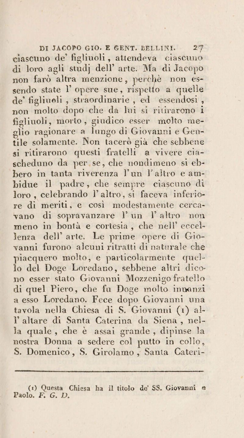 Ciascuno de’ figliuoli, attendeva ciascuno di loro agli studj dell’ arte. Ma di Jacopo non farò altra menzione, perchè non es¬ sendo state r opere sue, rispetto a quelle de’ figlinoli , sti-aordinarie , ed essendosi , non molto dopo che da lui si ritirarono i figliuoli, morto , giudico esser molto me¬ dio ragionare a luneo di Giovanni e Geo- tile solamente. Non tacerò già che sebbene si ritirarono questi fratelli a vivere cia¬ scheduno da per se, che iiondimeiio sì eb¬ bero in tanta riverenza l’un Taltro e am¬ bi due il padre, che sempre ciascuno di loro , celebrando F altro, si faceva inferio¬ re di meriti, e così modestamente cerca¬ vano di sopravanzare 1’ un F altro non meno in bontà e cortesia , che nell’ eccel¬ lenza dell’ arte. Le prime opere di Gio¬ vanni furono alcuni ritratti di natorale che piacquero molto, e particolarmente epici- lo del Doge Loredano, sebbene altri dico¬ no esser stato Giovanni Mozzenigo fratello di quel Piero, che fu Doge molto iumuizi a esso Loredano. Fece dopo Giovanni una tavola nella Chiesa di S. Giovanni (i) al- F altare di Santa Caterina da Siena , nel¬ la quale , che è assai grande , dipinse la nostra Donna a sedere col putto in collo, S. Domenico, S. Girolamo ,' Santa Cateri- (0 Questa Chiesa ha il titolo de’ SS. Giovanni e Paolo. F. G» D,