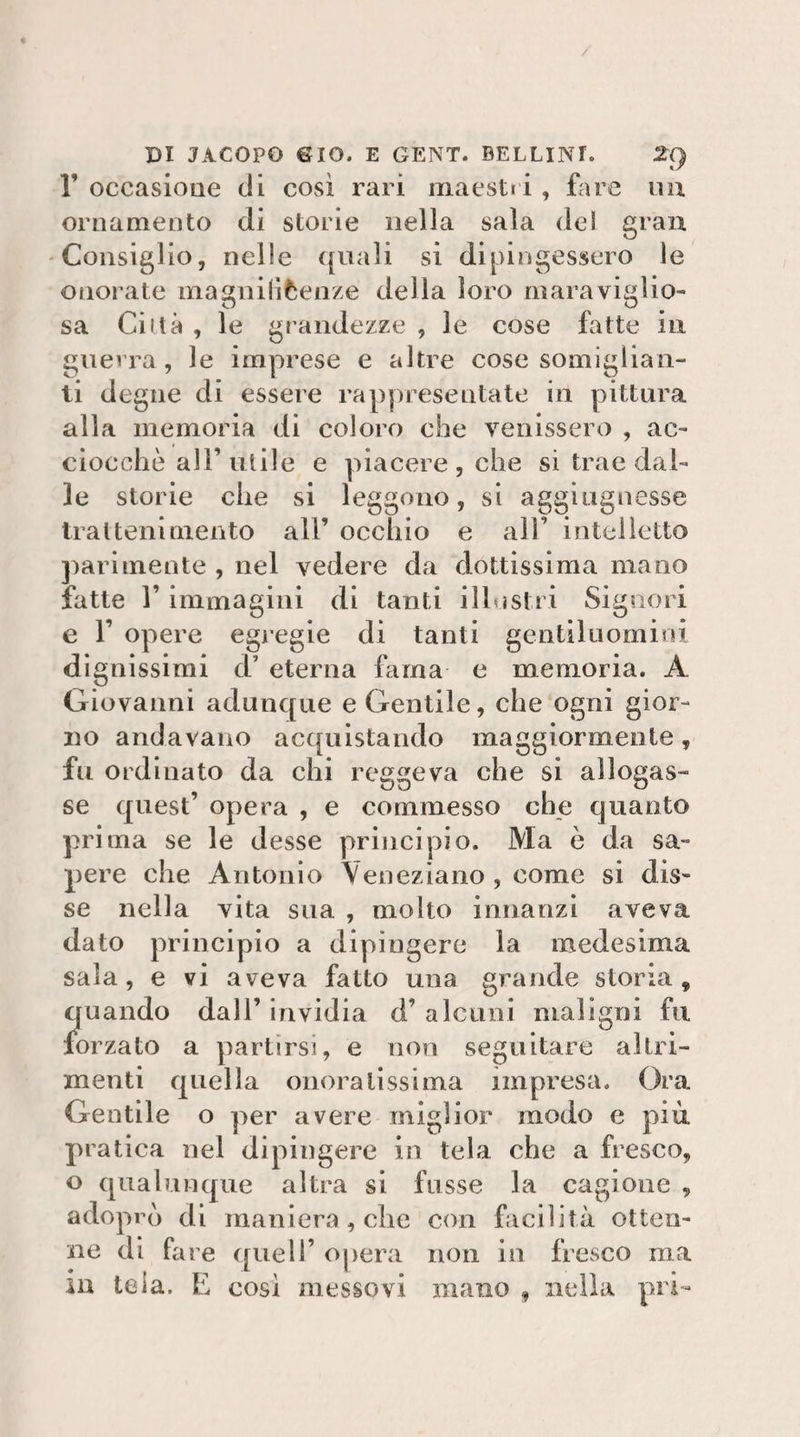 r occasioue di così rari maesti i, fare mi ornamento di storie nella sala de! gran 'Consiglio, nelle quali si dipingessero le onorate magnilìèenze della loro rnaraviglio- sa Città , le grandezze , le cose fatte in guevra, le imprese e altre cose somiglian¬ ti degne di essere rappresentate in pittura alla memoria di coloro che venissero , ac¬ ciocché all’utile e piacere, che si trae dal¬ le storie che si leggono, si aggiiignesse trai leni mento all’ occhio e all’ intelletto parimente , nel vedere da dottissima mano fatte r immagini di tanti illvjstri Signori e r opere egi egie di tanti gentiluomini dignissirai d’ eterna fama e memoria. A Giovanni adunque e Gentile, che ogni gior¬ no andavano acquistando maggiormente, fu ordinato da chi reggeva che si allogas¬ se quest’ opera , e commesso che quanto prima se le desse principio. Ma è da sa¬ pere che Antonio Veneziano , come si dis¬ se nella vita sua , molto innanzi aveva dato principio a dipìngere la medesima sala, e vi aveva fatto una grande storia, quando dall’ invidia d’ alcuni maligni fu forzato a partirsi, e non seguitare altri¬ menti quella onoratissima impresa. Ora Gentile o per avere miglior modo e più pratica nel dipingere in tela che a fresco, o qualunque altra si fusse la cagione , adoprò di maniera , che con facilità otten¬ ne di fare quell’ opera non in fresco ma iu tela. E così messovi mano , nella pri-
