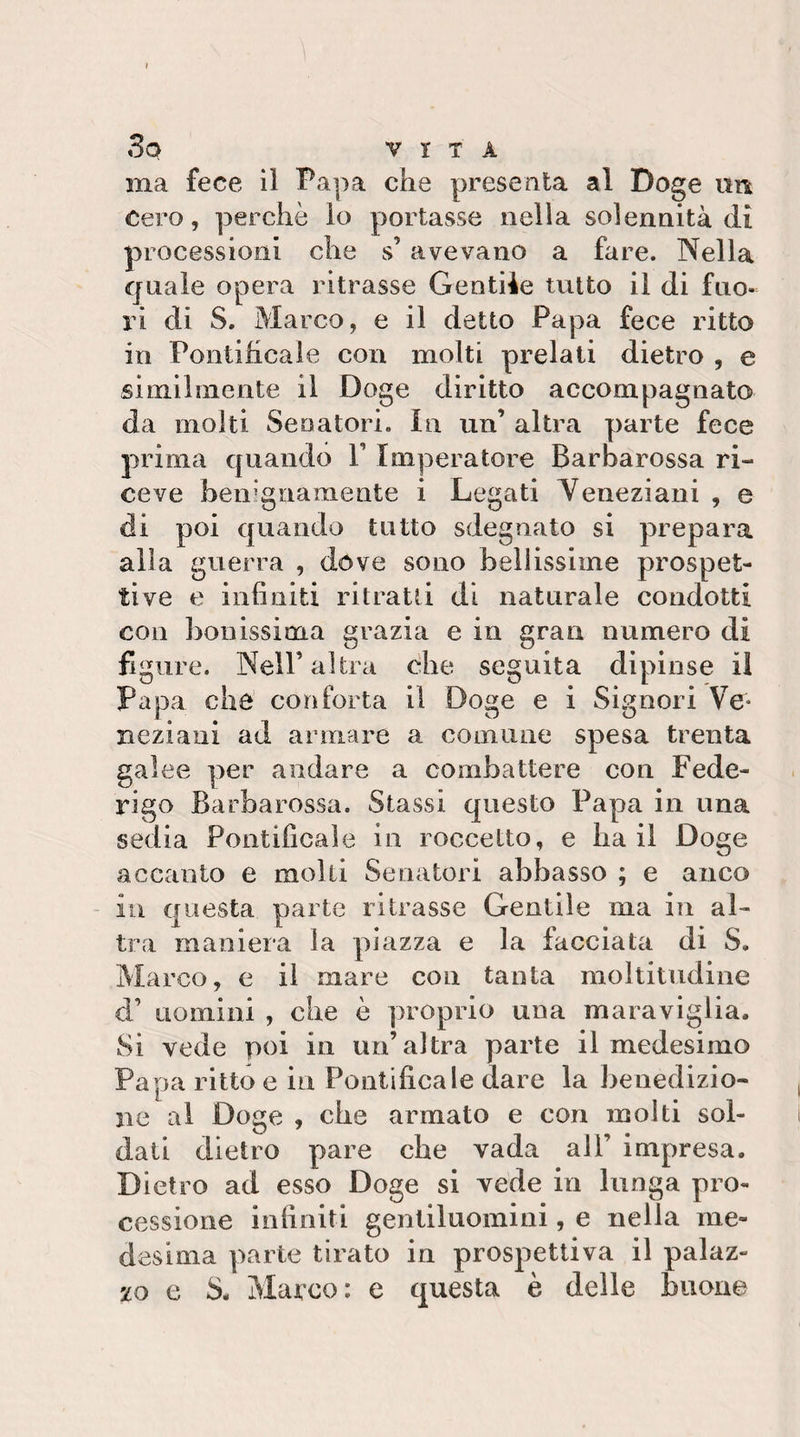 ma fece il Papa che presenta al Doge nn Cero, perchè io portasse nella solennità di processioni che s’avevano a fare. Nella quale opera ritrasse Gentile tutto il di fuo¬ ri di S. Marco, e il detto Papa fece ritto in Pontificale con molti prelati dietro , e similmente il Doge diritto accompagnato da molti Senatori, in un’ altra parte fece prima quando V Imperatore Barbarossa ri¬ ceve benignamente i Legati Yeneziani , e di poi quando tutto sdegnato si prepara alla guerra , dóve sono beilissiine prospet¬ tive e infiniti ritratti di naturale condotti con bouissima grazia e in gran numero di figure. Nell’altra dhe seguita dipinse il Papa che conforta il Doge e i Signori Ve¬ neziani ad armare a comune spesa trenta galee per andare a combattere con Fede¬ rigo Barbarossa. Stassi questo Papa in una sedia Pontificale in roccetto, e ha il Doge accanto e molti Senatori abbasso ; e anco in questa parte ritrasse Gentile ma in al¬ tra maniera la piazza e la facciata di S. Marco, e il mare con tanta moltitudine d’ uomini , che è proprio una maraviglia. Si vede poi in un’altra parte il medesimo Papa ritto e in Pontificale dare la benedizio¬ ne al Doge , che armato e con molti sol¬ dati dietro pare che vada all’ impresa. Dietro ad esso Doge si vede in lunga pro¬ cessione infiniti gentiluomini, e nella me¬ desima parte tirato in prospettiva il palaz¬ zo e S. Marco: e questa è delle buon©