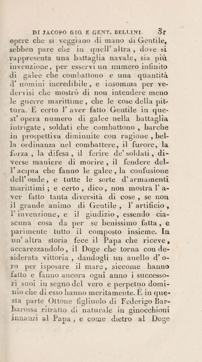 Opere che si veggiaiio di mano di Gentile, sebbeu pare che io quell’ altra , dove sì rappresenta una battaglia navale, sia più invenzione, per esservi un numero lohnito di galee che coml^attono e una quantità d’uomini incredibile, e insomma per ve¬ der visi che mostrò di non intendere meno le guerre marittime , che le cose della pit¬ tura. E certo 1’ aver fatto Gentile in que¬ st’ opera numero di galee nella battaglia intrigate , soldati che combattono , barche in jìrospettiva diminuite con ragione , bel¬ la ordinanza nel combattere, il furore, la forza , la difesa , il ferire de’ soldati, di¬ verse maniere di morire , il fendere del- r acqua che fanno le galee , la confusione deir onde, e tutte le sorte d’armamenti marittimi; e certo, dico, non mostra 1’a- ver fatto tanta diversità di cose , se non il grande animo di Gentile , 1’ artificio , r invenzione, e il giudizio, essendo cia¬ scuna cosa da per se benissimo fatta , e parimente tutto il composto insieme. In un’ altra storia fece il Papa che riceve, accarezzandolo, il Doge che torna con de¬ siderata vittoria , dandogli un anello d’ o- ro per isposare il mare, siccome hanno fatto e fanno ancora ogni anno i successo¬ ri suoi in segno del vero e perpetuo domi¬ nio che di esso hanno meritamente. È in cpie** sta parte Ottone figliuolo di Federigo Bar¬ barossa ritratto di naturale in eiiiocchioni innanzi al Papa , e come dietro al Doge
