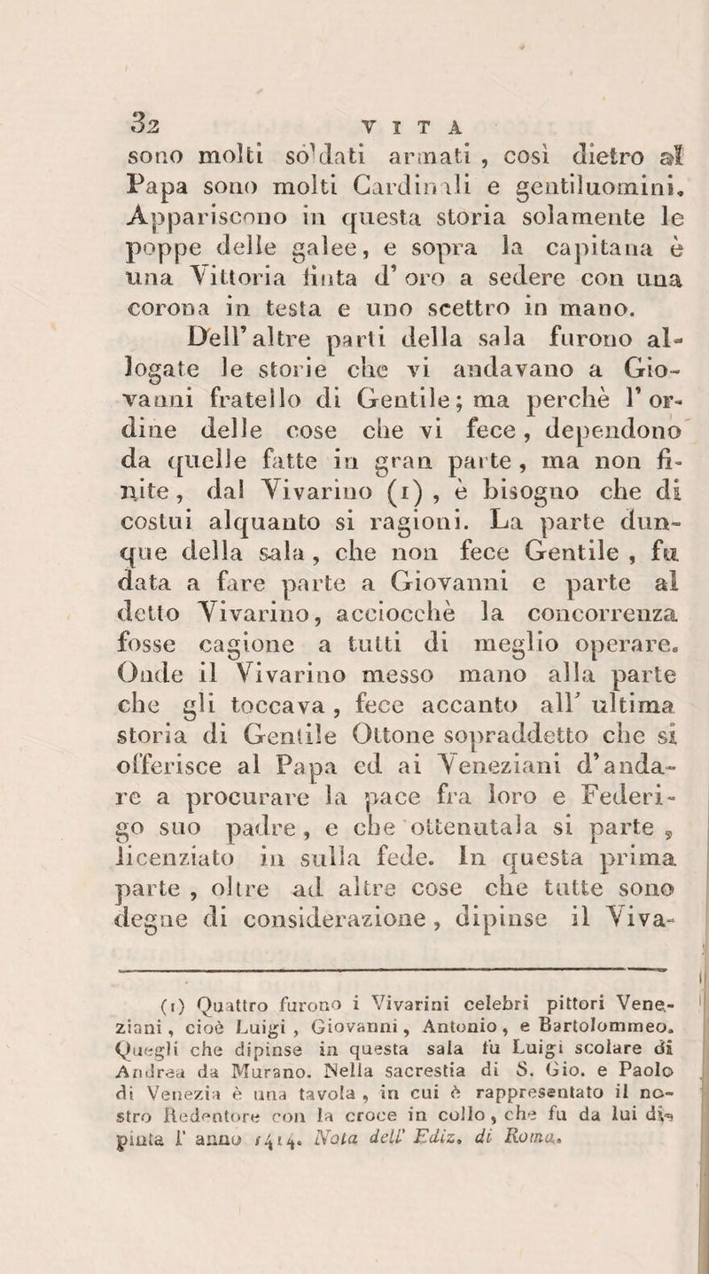 sono molti sóVlati arìnatl , cosi dietro ai Papa sono molti Cardinali e gentiluomini. Appariscono in questa storia solamente le poppe delle galee, e sopra la capitana e una \ittoria lìnta d’oro a sedere con una corona in testa e uno scettro in mano. Dell’altre parti della sala furono al¬ logate le storie che vi andavano a Gio¬ vanni fratello di Gentile; ma perchè 1’or¬ dine delle cose che vi fece, dependono da quelle fatte in gran parte , ma non fi- iiite, da! Vivarino (i) , è bisogno che di costui alquanto si ragioni. La parte dun¬ que della sala , che non fece Gentile , fu. data a fire parte a Giovanni e parte al detto Yivarino, acciocché la concorrenza fosse cagione a tutti di meglio operare. Onde il Vivarino messo mano alla parte che gli toccava , fece accanto all ultima storia di Gentile Ottone sopraddetto che si offerisce al Papa ed ai Veneziani d’anda¬ re a procurare la pace fra loro e Federi¬ go suo padre, e che ottenutala si parte ^ licenziato in sulla fede. In questa prima parte , olire ad altre cose che tutte sono degne di considerazione , dipinse il Viva- (i) Quattro furono i Vivarini celebri pittori Vene.- zinni, cioè Luigi , Giovarmi, Antonio , e Bartolommeo. ! Quegli che dipinse in questa sala fu Luigi scolare di Andrea da Murano. Mella sacrestia di S. Gio. e Paolo di Venezia è una tavola , in cui è rappresentato il no¬ stro Redentore con la croce in collo , che fu da lui , piata r anno Nota dell' Jidiz, di Roma»