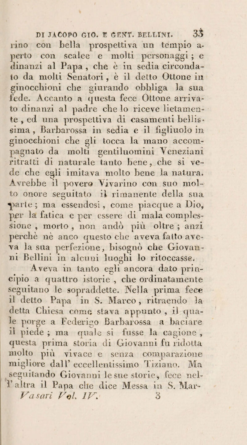 lino con bella prospettiva un tempio a- perto con scalee e molti personaggi ; e dinanzi al Papa , che è in sedia circonda¬ lo da molli Senatori, è il detto Ottone in ginocchioni che giurando obbliga la sua fede. Accanto a questa fece Ottone arriva¬ to dinanzi al padre che lo riceve lietamen¬ te , ed una prospettiva di casamenti bellis¬ sima , Bai'barossa in sedia e il figliuolo in ginocchioni che gli tocca la mano accom¬ pagnato da molti gentiluomini Yeneziani ritratti di naturAle tanto bene, che si ve¬ de che egli imitava molto bene la natura. Avrebbe il povera Yivarino con suo mol¬ to onore seguitato il rimanente della sua Y^cle ; ma essendosi, come piacque a Dio, p^r la fatica e per essere di mala comples¬ sione , morto , non andò più oltre ; anzi perchè nè anco questo che aveva fatto ave¬ va la sua perfezione, bisognò che Giovan¬ ni Bellini in alcuni luoghi lo ritoccasse. Aveva in tanto egli ancora dato prin¬ cipio a quattro istorie , che ordinatamente seguitano le sopraddette. Nella prima fece il detto Papa in S, Marco, ritraendo la detta Chiesa come stava appunto , il qua¬ le porge a Federigo Barbarossa a baciare il piede ; ma quale si fosse la cagione , questa prima storia di Giovanni fu ridotta molto più vivace e senza comparazione migliore dall’ eccellentissimo Tiziano. Ma seguitando Giovanni le sue storie^ fece nel- r altra il Papa che dice Messa in S. Mar- ya sari FoL IT. 3