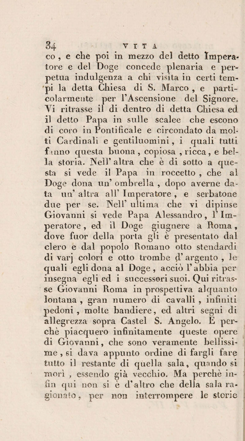 84 ' VITA co , e che poi In mezzo del detto Impera¬ tore e del Doge concede plenaria e per¬ petua indulgenza a chi visita in certi tem¬ pi la detta Chiesa di S. Marco , e parti¬ colarmente per rAscensione del Signore, Vi ritrasse il di dentro di detta Chiesa ed il detto Papa in sulle scalee che escono di coro io Pontificale e circondato da mol¬ ti Cardinali e gentiluomini, i quali lutti f amo questa buona , copiosa , ricca, e bel¬ la storia. Neir altra che è di sotto a que¬ sta si vede il Papa in roccetto , che al Doge dona un’ ombrella , dopo averne da¬ ta un’ altra all’ Imperatore , e serbatone due per se. INell’ ultima che vi dipinse Giovanni si vede Papa Alessandro, l’Im¬ peratore , ed il Doge giugnere a Roma, dove fuor della porta gli è presentato dal clero e dal popolo Romano otto stendardi di varj colori e otto trombe d’ argento , le quali egli dona al Doge, acciò l’abbia per insegna egli ed i successori suoi. Qui ritras¬ se Giovanni Roma in prospettiva alquanto lontana , gran numero di cavalli , infiniti pedoni , molte bandiere, ed altri segni di allegrezza sopra Castel S. Angelo, E per¬ chè piacquero infinitamente queste opere j di Giovanni, che sono veramente bollissi- j| me , si dava appunto ordine di fargli fare f tutto il restante di quella sala, quando si i morì , essendo già vecchio. Ma perchè in¬ fin qui non si è d’altro che della sala ra¬