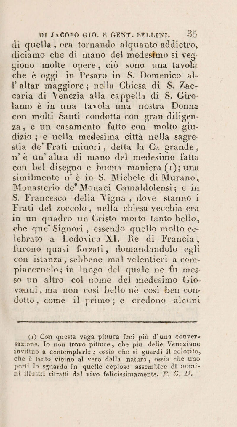 ili quella , ora tornando alquanto addietro, diciamo die di mano del medesimo si veg- giouo molte opere, ciò sono una tavola che è oggi in Pesaro in S. Domenico al» r aitar maggiore ; nella Chiesa di S. Zac¬ caria di Venezia alla cappella di S. Giro¬ lamo è in una tavola una nostra Donna con molti Santi condotta con gran diligen¬ za , e un casamento fatto con molto giu¬ dizio ; e nella medesima città nella sagre¬ stia de’ Frati minori, detta la Ca grande, n’ è un’ altra di mano del medesimo fatta con bel disegno e buona maniera (i); una similmente n’è in S. Michele di Murano, Monasierio de* Monaci Camaldolensi ; e in S. Francesco della Vigna , dove stanno i Frati del zoccolo , nella chiesa vecchia era in un quadro un Cristo morto tanto bello, che que’ Signori , essendo quello molto ce¬ lebrato a Lodovico XI. Re di Francia, furono quasi forzati, domandandolo egli con istanza, sebbene mal volentieri a com- piacernelo; in luogo del quale ne fu mes¬ so un altro col nome del medesimo Gio¬ vanni , ma non così bello nè così ben con¬ dotto, come il primo; e credono alcuni (i) Con questa vaga pittura feci più d’una conver¬ sazione. Io non trovo pitture, che più delie Veneziane invitino a contemplarla ; ossia che si guardi il colorito, che è tanto vicino al vero della natura , ossia che uno porti lo sguardo in quelle copiose assemblee di uomi¬ ni illustri ritratti dal vivo felicissimamenle. F. D,