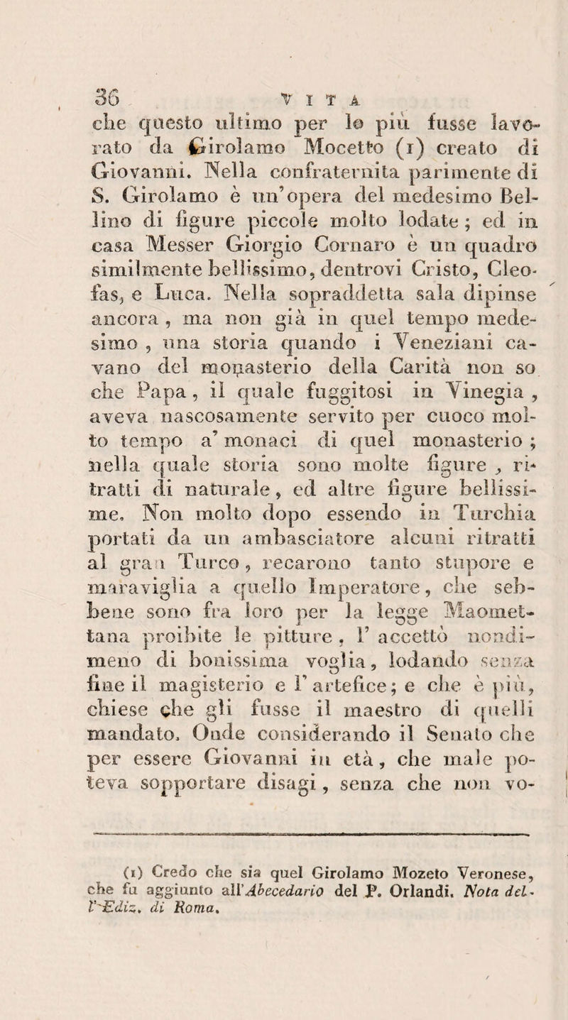 die questo ultimo per lo più fiisse lavo¬ rato da Girolamo Mocetto (i) creato di Giovanili. Nella confraternita parimente di S. Girolamo è un’opera del medesimo Bel¬ lino di fìgui^e piccole molto lodate ; ed in casa Messer Giorgio Cornaro è un quadro similmente bellissimo, dentrovi Cristo, Cleo- fas, e Luca. Nella sopraddetta sala dipinse ancora , ma non già in quel tempo mede¬ simo , ima storia c|uando i Veneziani ca¬ vano del moi^asterio della Carità non so che Papa, il quale fuggitosi in Vinegia , aveva nascosamente servito per cuoco mol¬ to tempo a’ monaci di quel monasterio ; nella quale storia sono molte figure ri* tratti di naturale, ed altre figure bellissi¬ me, Non molto dopo essendo in Turchia portati da un ambasciatore alcuni ritratti al gra i Turco, recarono tanto stupore e maraviglia a quello Imperatore, che seb¬ bene sono fra loro per la legge Maomet¬ tana proibite le pitture , 1’ accettò nondi¬ meno di boiiissima voglia, lodando senza fine il magisterio e F artefice; e che è piò, chiese che gli fosse il maestro di (pielli mandato. Onde considerando il Senato che per essere Giovanni iu età, che male po¬ teva sopportare disagi, senza che non vo¬ ti) Credo che sia quel Girolamo Mozeto Veronese, che fa aggiunto 'dll’J.l&gt;ecedano del P. Orlandi. Nota dcl^ V'Ediz, di Roma»