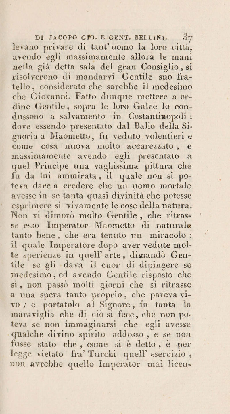 levano privare di taiit’ uomo la loro città, avendo egli massimamente allora le mani nella già detta sala del gran Consiglio, si risolverono di mandarvi Gentile suo fra¬ tello , considerato che sarebbe il medesimo che Giovanni. Fatto dunque mettere a or¬ dine Gentile, sopra le loro Galee lo con- diissono a salvamento in CostantiBopoli : dove essendo presentato dal Balio della Si¬ gnoria a Maometto, fu veduto volentieri e come cosa nuova molto accarezzato , e massimamente avendo egli presentato a quel Principe una vaghissima pittura che fu da lui ammirata, il quale non si po¬ teva dare a credere che un uomo mortale avesse in se tanta quasi divinità che potesse esprimere si vivamente le cose della natura. Non vi dimorò molto Gentile , che ritras¬ se esso Imperator Maometto di naturale tanto Lene, che era tenuto un miracolo : il quale Imperatore dopo aver vedute mol¬ te sperienze in quell’ arte, dimandò Gen¬ tile se gli dava il cuor di dipingere se medesimo, ed avendo Gentile risposto che si, non passò molli giorni che si ritrasse a una spera tanto proprio, che pareva vi¬ vo / e portatolo al Signore, fu tanta la maraviglia che di ciò si fece, che non po¬ teva se non immaginarsi che egli avesse qualche divino spirito addosso , e se non fusse stato che , come si è detto , e per legge vietato fra’ Turchi quell’ esercizio , non avrebbe quello Imperator mai iiceu-