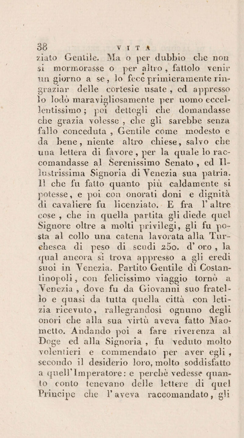 zlato Gentile. Ma o ])er dubbio cbe noo si mormorasse o per altro , fattolo venir 1111 giorno a se, lo fece primieramente rin¬ graziar delle cortesie usate , ed a]&gt;presso 10 lodò maravigliosamente |)er uomo eccel¬ lentissimo ; poi dettogli cbe domandasse che grazia volesse , cbe gli sarebbe senza fallo conceduta , Gentile come modesto e da bene, niente altro chiese, salvo cbe una lettera di favore , per la quale lo rac¬ comandasse al Serenissimo Senato , ed Il¬ lustrissima Signoria di Venezia sua patria. 11 che fu fatto quanto più caldamente si potesse, e poi eoa onorati doni e dignità di cavaliere fu licenziato, E fra l’altre cose , cbe in quella partita gli diede quel Signore oltre a molti privilegi, gli fu po¬ sta al collo una catena lavorata alla Tur- cbesca di peso di scudi 25o. d’ oro , la qual ancora si trova appresso a gli eredi suoi in Venezia. Partito Gentile di Costan¬ tinopoli , con fel icissimo viaggio tornò a Venezia , dove fu da Giovanni suo fratel¬ lo e quasi da tutta quella città con leti¬ zia ricevuto, rallegrandosi ognuno degli onori che alla sua virtù aveva fatto Mao¬ metto. Andando poi a fare riverenza al Doge ed alla Signoria , fu veduto molto Yoleniieri e commendato per aver egli , secondo il desiderio loro, molto soddisfatto a quell’imperatore: e perchè vedesse quan¬ to conto tenevano delle lettere di cjuel Principe che l’aveva raccomandato, gli