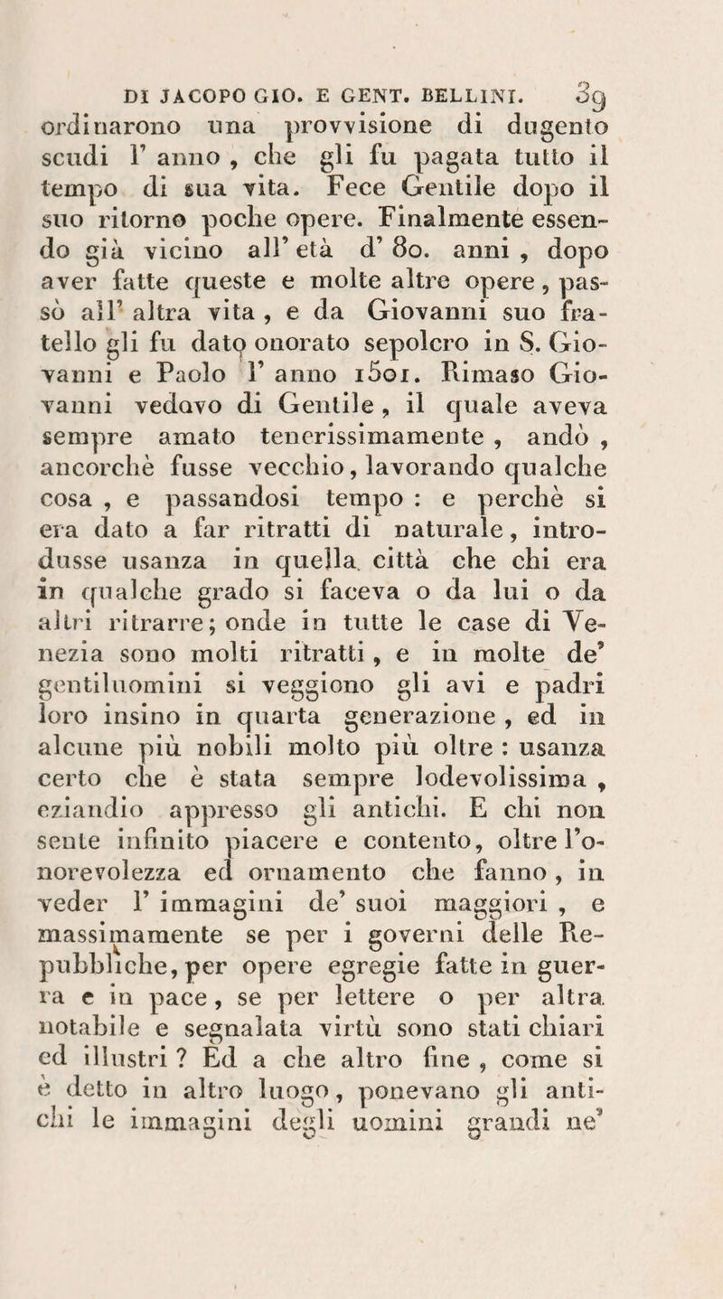ordinarono una provvisione di dugento scudi r anno , che gli fu pagata tutto il tempo di sua vita. Fece Gentile dopo il suo ritorno poche opere. Finalmente essen¬ do già vicino all’età d’8o. anni, dopo aver fatte queste e molte altre opere, pas¬ sò all’ altra vita , e da Giovanni suo fra¬ tello gli fu datq onorato sepolcro in S. Gio¬ vanni e Paolo r anno i5oi. Rimaso Gio¬ vanni vedovo di Gentile , il cjuale aveva sempre amato tenerissìmamente , andò , ancorché fusse vecchio, lavorando qualche cosa , e passandosi tempo : e perchè si era dato a far ritratti di naturale, intro¬ dusse usanza in quella, città che chi era in qualche grado si faceva o da lui o da altri ritrarre; onde in tutte le case di Ve¬ nezia sono molti ritratti, e in molte de’ gentiluomini si veggiono gli avi e padri loro insino in quarta generazione , ed in alcune più nobili molto più oltre : usanza certo che è stata sempre lodevolissima , eziandio appresso gli antichi. E chi non sente infinito piacere e contento, oltre l’o- norevolezza ed ornamento che fanno, in veder 1’ immagini de’ suoi maggiori , e massimamente se per i governi delle Re¬ pubbliche, per opere egregie fatte in guer¬ ra c in pace, se per lettere o per altra notabile e segnalata virtù sono stati chiari ed illustri ? Ed a che altro fine , come si e detto in altro luogo, ponevano gli anti¬ chi le immagini degli uomini grandi ne’