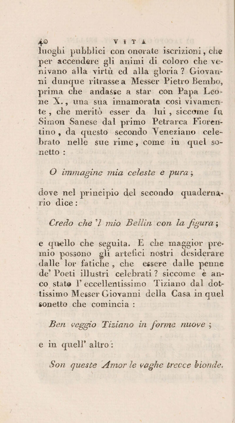 luoghi pubblici con onorate iscrizioni, che per accendere gli animi di coloro che ve¬ nivano alla virtù ed alla gloria ? Giovan¬ ni dunque ritrasse a MesSer Pietro Bembo, prima che andasse a star con Papa Leo¬ ne X., una sua innamorata cosi vivamen¬ te , che meritò esser da lui , siccome fu Simon Sanese dal primo Petrarca Fioren¬ tino , da questo secondo Yeneziano cele¬ brato nelle sue rime, come in quel so- netto : O immagine mia celeste e pura ; dove nel rio dice : Credo che 7 mio Belllri con la figura ; e qujello che seguita. E che maggior pre¬ mio possono gli artefici nostri desiderare dalle lor fatiche , che essere dalle penne de’ Poeti illustri celebrati ? siccome è an¬ co statQ r eccellentissimo Tiziano dal dot¬ tissimo Messer Giovanni della Gasa in quel sonetto che comincia : Ben veggio Tiziano in forme nuove 9 e in queir altro : Son queste Amor le vaghe trecce bionde. principio del secondo quaderna^