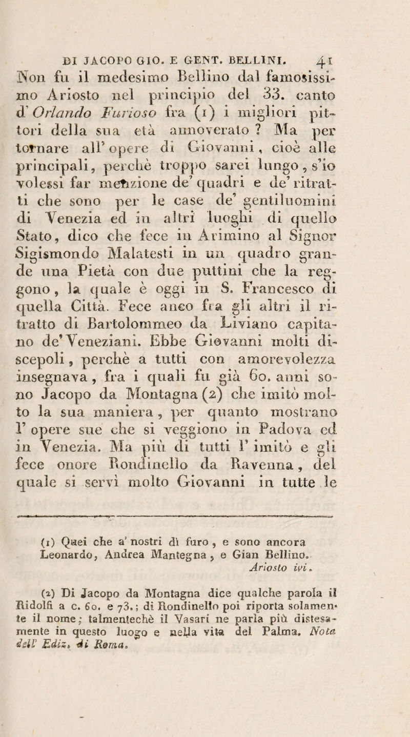 Non fu il medesimo Bellino dal famosissi¬ mo Ariosto nel principio del 33. canto Orlando Furioso fra (i) i migliori pit¬ tori della sna età annoverato ? Ma per tornare all’ opere di Giovanni, cioè alle principali, perchè troppo sarei lungo, s’io volessi far metizione de’ quadri e de’ ritrai¬ li che sono per le case de’ gentiluomini di Venezia ed in altri luoghi di epiello Stato, dico che fece in Arimino al Signor Sigismondo Malatesti in un quadro gran¬ de una Pietà con due putti ni che la reg¬ gono , la quale è oggi in S. Francesco di quella Città. Fece anco fra gli altri il ri¬ tratto di Bartolommeo da Liviano cayjita- no de’Veneziani. Ebbe Giovanni molti di¬ scepoli , perchè a tutti con amorevolezza insegnava , fra i quali fu già 6o. anni so¬ no Jacopo da Montagna (2) che imitò mol¬ to la sua maniera, per quanto mostrano r opere sue che si veggiono in Padova cd in Venezia. Ma più di tutti V imitò e gli fece onore Bondinelìo da Ravenna, dei quale si servi molto Giovanni in tutte le (1) Qaei che a’ nostri dì faro , e sono ancora Leonardo, Andrea Mantegna , e Gian Bellino. Ariosto ivi. (2) Di Jacopo da Montagna dice qualche parola il Ridolfi a c. 60. e 73.; dì Rondinelio poi riporta solamen» te il nome; talmentechè il Vasari ne parla più distesa- mente in questo luogo e neUa viu del Palma. Nota àdV EdiSé di Roma,