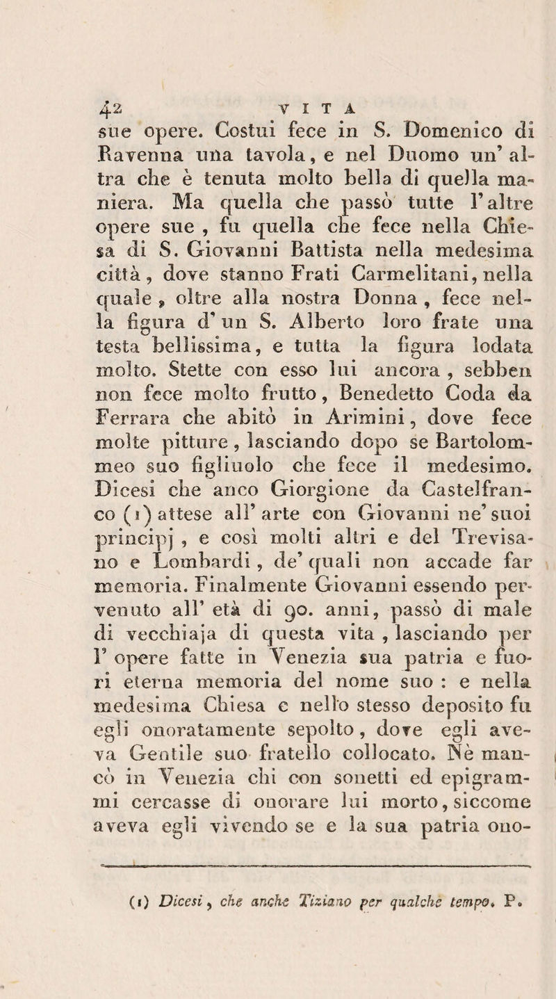 sue opere. Costui fece in S. Domenico di Ravenna una tavola, e nel Duomo un’ al¬ tra che è tenuta molto bella di que)la ma¬ niera. Ma quella che passò tutte l’altre opere sue , fu quella che fece nella Chie¬ sa di S. Giovanni Battista nella medesima città, dove stanno Frati Carmelitani, nella quale 9 oltre alla nostra Donna , fece nel¬ la figura d’un S. Alberto loro frate una testa bellissima, e tutta la figura lodata molto. Stette con esso lui ancora , sebben non fece molto frutto, Benedetto Coda da Ferrara che abitò in Arimini, dove fece molte pitture, lasciando dopo se Bartolom- meo suo figliuolo che fece il medesimo. Dicesi che anco Giorgione da Castelfran- co(i) attese all’arte con Giovanni ne’suoi principi , e così molti altri e del Trevisa¬ no e Lombardi , de’ quali non accade far memoria. Finalmente Giovanni essendo per¬ venuto air età di 90. anni, passò di male di vecchiaia di questa vita , lasciando per V opere fatte in Venezia sua patria e fuo¬ ri eterna memoria del nome suo : e nella medesima Chiesa e nello stesso deposito fu egli onoratameute sepolto, dorè egli ave¬ va Gentile suo fratello collocato. Nè man¬ cò in Venezia chi con sonetti ed epigram¬ mi cercasse di onorare lui morto, siccome aveva egli vivendo se e la sua patria ono- (i) Dicesi y che anche Tiziano per qualche tempo* P.