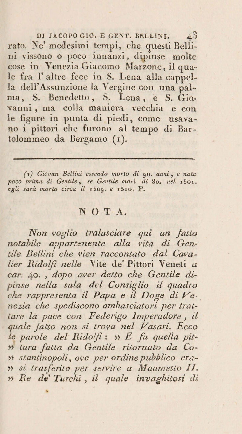 rato. Ne’medesimi tempi, che questi Belli¬ ni vissono o poco innanzi, dipinse molte cose in Venezia Giacomo Marzone, il qua« le fra 1’ altre fece in S. Lena alla cappel¬ la deH’Assunzione la Verdine con una pal¬ ma , S. Benedetto, S. Lena, e S. Gia- Yanni , ma colla maniera vecchia e con le ligure in punta di piedi, come usava¬ no i pittori che furono al tempo di Bar- tolommeo da Bergamo (i). (i) Giovan Bellini essendo morto di 90. anni ^ e nato poco prima di Gentile^ se Gentile morì di 80, nel i5oi. egU sarà morto circa il iSo^. e i5io. P. NOTA. Non voglio tralasciare qui un fatto notabile appartenente alla vita di Gen¬ tile Bellini che vien raccontato dal Cava^ Iter lìidolfi nelle Vite de* Pittori Veneti a car. 40. , dopjo aver detto che Gentile di^ pinse nella sala del Consiglio il quadro che rappresenta il Papa e il Doge di Ve¬ nezia che spediscono ambasciatori per trat¬ tare la pace con Federigo Imperadore, il quale fatto non si trova nel Vasari. Ecco le parole del Bidoìfi : E fu quella pit- » tura fatta da Gentile ritornato da Co-- » stantinopoìi ^ ove per ordine pubblico era- » si trasferito per servire a Maiimetto //. » Re de Turchi , il quale invaghitosi di