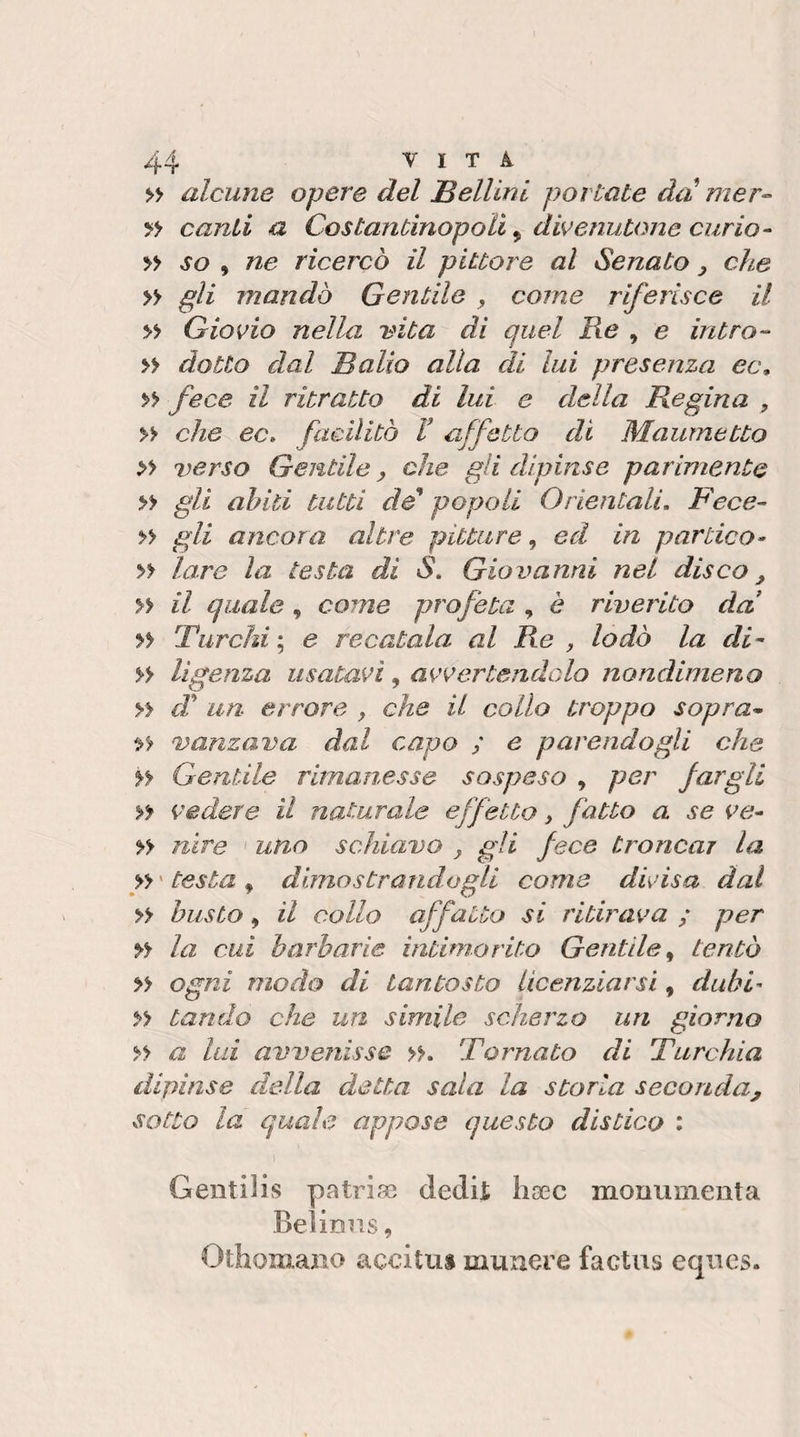 alcune opere del Bellini portate da rner- canti a Costantinopoli ^ divenutone curio- » so , ne ricercò il pittore al Senato, clte » gli mandò Gentile , come riferisce il » Giovio nella vita di quel Re , e intro- » dotto dal Balio alia di lui presenza ec, &gt;&gt; fece il ritratto di lui e della Regina , » che ec. facilitò T affetto di Maumetto » verso Gentile, che gli dipinse parimente » gli ahlti tutti de* popoli Orientali. Fece- » gli ancora altre pitture, ed in panico- yy lare la testa di S. Giovanni nel disco ^ yy il quale , come profeta , è riverito da! yy Turchi ; e recatala al Re , lodò la di- » ligenza usatavi, avvertendcdo nondimeno yy cT un errore , che il collo troppo sopra* yy vanzava dal capo ; e parendogli che yy Gentile rimanesse sospeso , per fargli yy vedere il naturale effetto, fatto a se ve- yy nire uno schiavo , gli fece troncar la yy ' testa , dimostrandogli come divisa dal yy busto, il collo affatto si ritirava ; per yy la cui barbarie intimorito Gentile^ tentò yy ogni modo di tantosto licenziarsi, dubi- yy Landò che un simile scherzo un giorno yy a lui avvenisse yy. Tornato di Turchia dipinse della detta sala la storia seconda, sotto la quale appose questo distico : 1 Gentilis patriae dedit haec monumenta Belinus, Othomauo accitu» muuere factus eques.