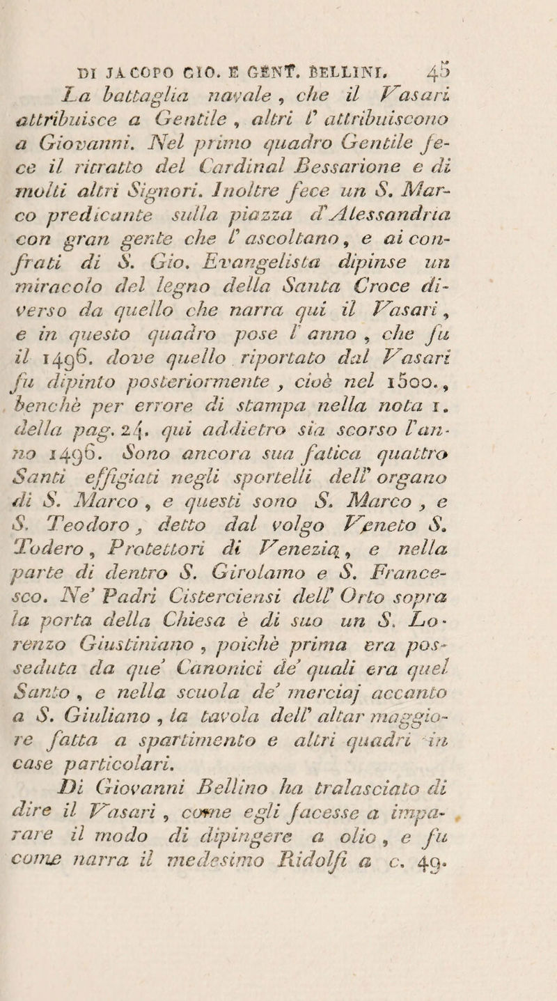 I^a batta glia navale , che il frasari attribuisce a Gentile , altri C attribuiscono a Giovanni, Nel prmio quadro Gentile fe¬ ce il ritratto del Cardinal Bessarione e di molti altri Signori, Inoltre fece un S, Mar^ co predicante sulla piazza cTAlessandria con gran gente che C ascoltano ^ e ai con¬ frati di S, Gio, Evangelista dipinse un miracolo del legno della Santa Croce di¬ verso da quello che narra qui il Nasari, e in questo quadro pose t anno , che fu il 1496. dove quello riportato dal Vasari fu dipinto posteriormente y cioè nel i5oo., benché per errore di stampa nella nota r. della pag, 24. qui addietro sia scorso ran¬ no 1496. Sono ancora sua fatica quattrc^ Santi effigiati negli sportelli delT organo di S, Marco , e questi sono S, Marco , e S. Teodoro y detto dal volgo Veneto S, Todero, Protettori di Venezie^, e nella parte di dentro S. Girolamo e S, France¬ sco, Ne Padri Cisterciensi dell' Orto sopra la porta della Chiesa è di suo un S, Lo- ronzo Giustiniano , poiché prima era pos¬ seduta da que Canonici de quali era quel Santo , e nella scuola de' rnerciaj accanto a S, Giuliano , La tavola dell' aitar maggio¬ re fatta a spartirnento e altri quadri in case particolari. Di Giovanni Bellino ha tralasciato di dire il Vasari , come egli facesse a impa¬ rare il modo di dipingere a olio , e fu come narra il medesimo Pddolfi a c, 49,
