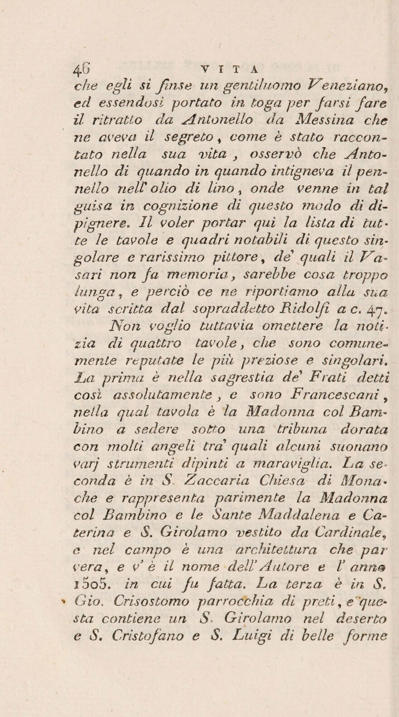 che egli si Jinse un genùìuomo eneziano^ ed essendosi portato in toga per farsi fare il ritratto da Antonello da Messma che ne a^'evci il segreto ^ come è stato raccon- tato nella sua Dita ^ osservò che j4.nto~ nello di quando in quando intignerà il peri- nello neli olio di lino ^ onde venne in tal guisa in cognizione di questo modo di di- pignere. Il voler portar qui la lista di tut¬ te le tavole e quadri notabili di questo sin¬ golare e rarissimo pittore, de quali il V'a- sari non fa memoria, sarebbe cosa troppo lunga ^ e perciò ce ne riportiamo alla sua vita scritta dal sopraddetto Ridoljl a c, Non voglio tuttavia omettere la noti^ zia di quattro tavole, che sono comune¬ mente reputate le più preziose e singolari* ha prima è nella sagrestia de Frati detti così assolutamente , e sono Francescard , nella qual tavola è la Madonna col Bam¬ bino a sedere sotto una tribuna dorata con molti angeli tra quali alcuni suonano varj strumenti dipinti a maraviglia* ha se¬ conda è in S Zaccaria Chiesa di Mona¬ che e rappresenta parimente la Madonna col Bambino e le Sante Maddalena e Ca^ terina e S. Girolamo vestito da Cardinale., e nel campo è una architettura che par vera., e v' è il nome dell’Autore e C anno i5o5. in cui fu fatta* La terza è in S* '* Gio. Crisostomo parrocchia di pretie'que¬ sta contiene un S* Girolamo nel deserto e S* Crìstofano e S* Luigi di belle forme
