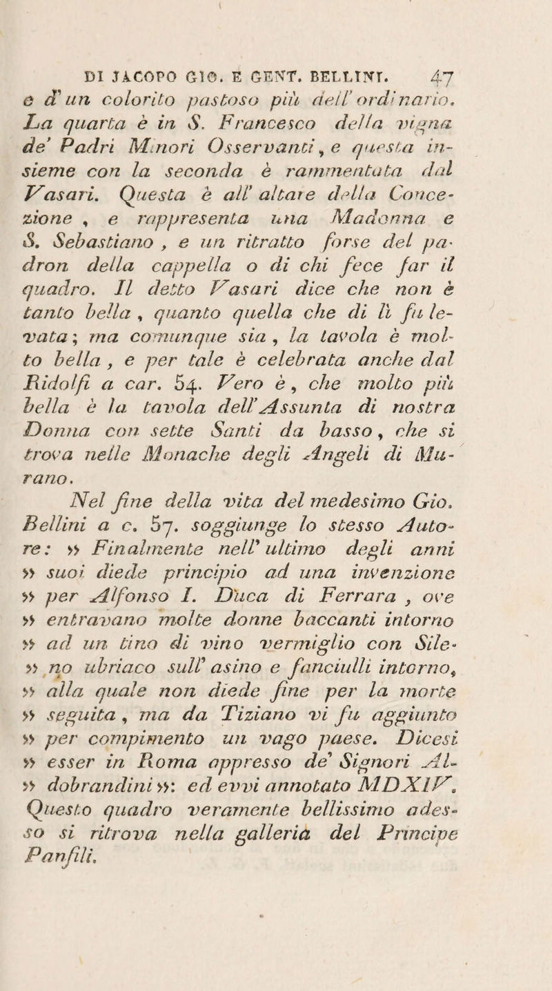 ' / o Sl un colorilo pastoso più cicli* ordìnario. La quarta è in S. Francesco della vi^na de* Padri Minori Osservanti^ e questa in¬ sieme con la seconda è rammentata dal asari. Questa è all* altare della Conce¬ zione , e rappresenta una Madonna e »S, Sebastiano , e un ritratto forse del pu' dron della cappella o di chi fece far il quadro. Il detto V'asari dice che non è tanto bella , quanto quella che di lì fn le¬ gnata ; ma comunque sia , la tavola è mol¬ to bella f e per tale è celebrata anche dal Fidai fi a car. 64. Vero è, che molto più bella è la tavola dell Assunta di nostra Donna con sette Santi da basso, che si trova nelle Monache degli Angeli di Mu¬ rano. Nel fine della DÌta del medesimo Gio, Bellini a c, 67. soggiunge lo stesso Auto¬ re: &gt;&gt; Finalmente neW ultimo degli anni » suoi diede principio ad una invenzione » per Alfonso 1. Duca di Ferrara , ove » entravano molte donne baccanti intorno &gt;&gt; ad un tino di vino vermiglio con Sile- no ubriaco suF asino e fanciulli intorno^ » alla quale non diede fine per la morte » seguita , ma da Tiziano vi fu aggiunto » per compimento un vago paese, Diccsi » esser in Peonia oppresso da'* Signori Al- &gt;&gt; dobrandini »: ed exnn annotato MDX.iV, Questo quadro veramente bellissimo ades¬ so si ritrova nella galleria del Principe Pan filli.