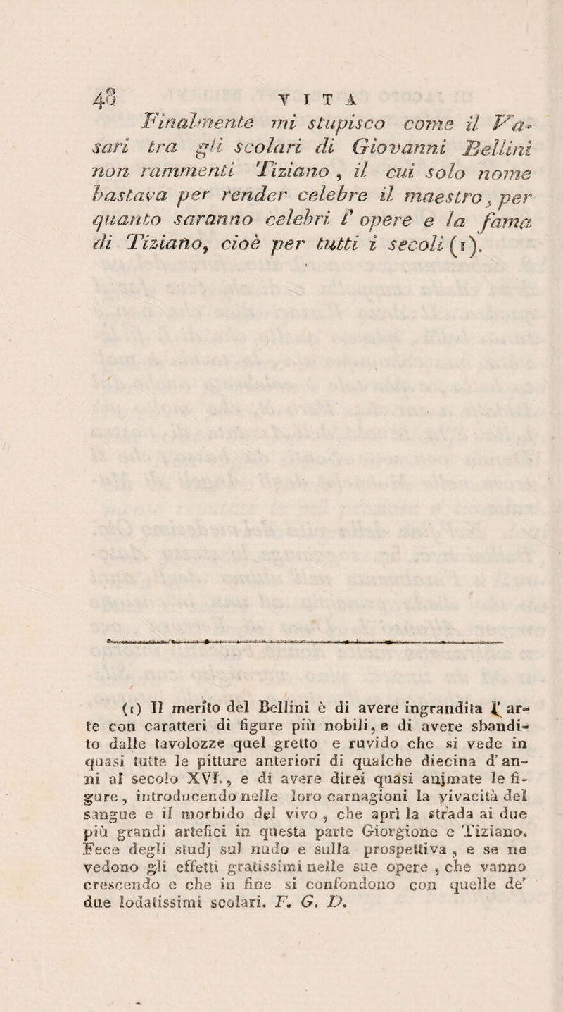 Finalmente mi stupisco co?ne il V'a- sari tra gii scolari di Giovanni Bellini non rammenti Tiziano , il cui solo nome bastava per render celebre il maestro^ per quanto saranno celebri C opere e la fama di Tiziano^ cioè per tutti i secoli (t) Il merito de^l Bellini è di avere ingrandita inat¬ te con caratteri di figure più nobilito di avere sbandi¬ to dalle tavolozze quel gretto e ruvido che si vede in quasi tutte le pitture anteriori di qualche diecina d’an¬ ni al secolo XVf., e di avere direi quasi animate le fi¬ gure , introducendo nelle loro carnagioni la vivacità del sangue e il morbido dtl vivo , che apri la strada ai due più grandi artefici in questa parte Gìorgione e Tiziano. Fece degli studj sul nudo e sulla prospettiva , e se ne vedono gli effetti gratissimi nelle sue opere , che vanno crescendo e che in fine si confondono con quelle de’ due lodatissimi scolari. F. G» D,
