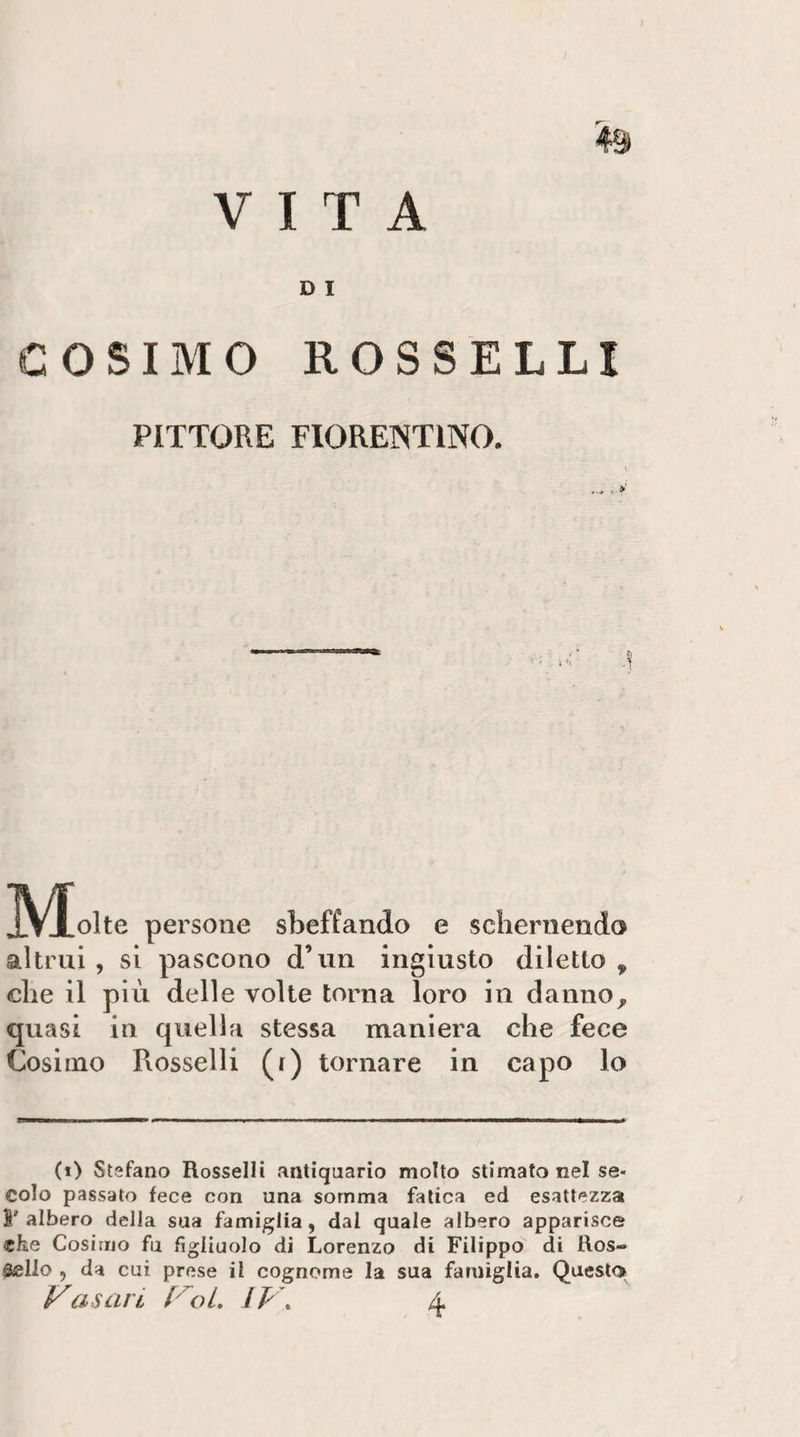 D I COSIMO ROSSELLI PITTORE FIORENTINO. IV^olte persone sbeffando e schernendo altrui , si pascono d’un ingiusto diletto , che il più delle volte torna loro in danno^ quasi in quella stessa maniera che fece Cosimo Rosselli (i) tornare in capo lo (i) Stefano Rosselli antiquario molto stimato nel se¬ colo passato fece con una somma fatica ed esattezza S'albero della sua famiglia, dal quale albero apparisce che Cosimo fu figliuolo di Lorenzo di Filippo di Ros- Sello , da cui prese il cognome la sua famiglia. Questo»