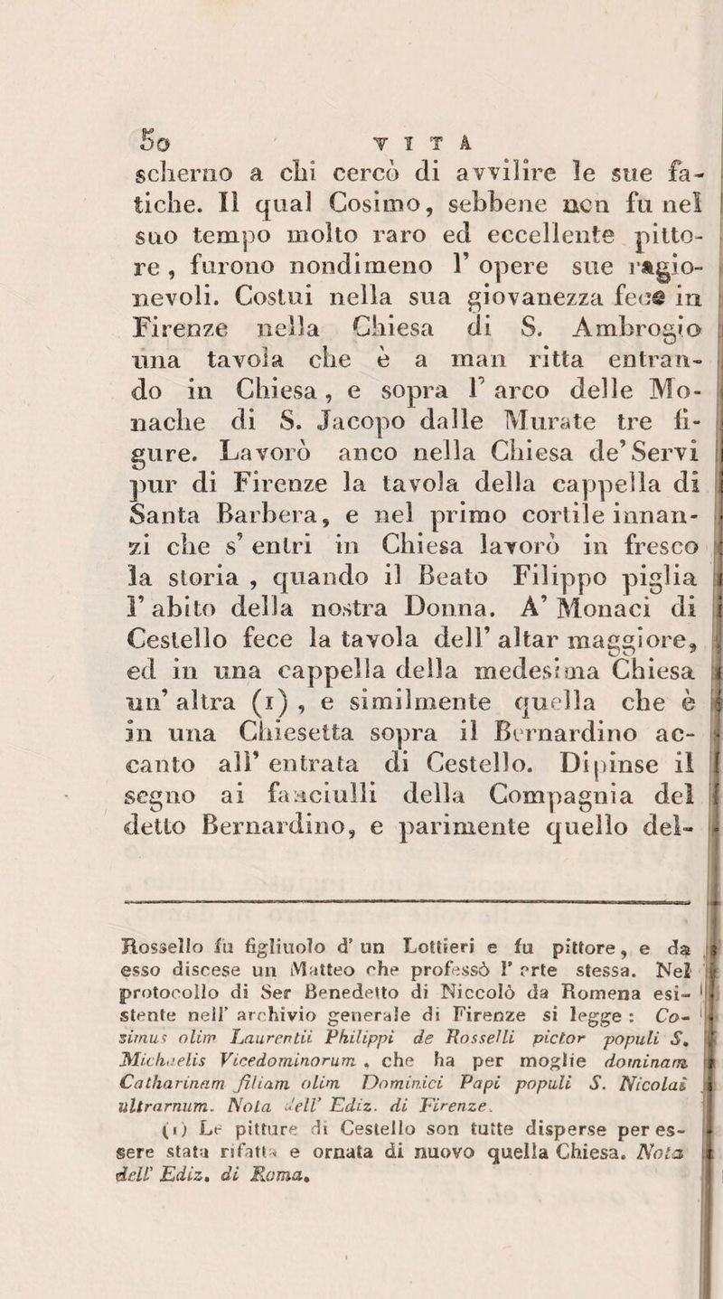 scherno a chi cercò di avvilire le sue fa¬ tiche. Il qual Cosimo, sebbene ncii fu nel suo tempo molto raro ed eccellente pitto¬ re , furono nondimeno 1’ opere sue ragio¬ nevoli. Costui nella sua giovanezza fece in Firenze nella Chiesa di S. Ambrogio una tavola che è a man ritta entran¬ do in Chiesa, e sopra T arco delle Mo¬ nache di S. Jacopo dalle Murate tre li- ^ gure. Lavorò anco nella Chiesa de’Servi i pur di Firenze la tavola della cappella di i Santa Barbera, e nel primo cortile innan- ■ zi che s’entri in Chiesa lavorò in fresco : la storia , quando il Beato Filippo piglia ì l’abito della nostra Donna. A’Monaci di i Cestello fece la tavola dell’ aitar maggiore, ; ed in una cappella della medesima Chiesa i un’ altra (i) , e similmente quella che è 5 in una Chiesetta sopra il Bernardino ac- * canto ali’ entrata di Cestello. Dipinse il I segno ai fa^iciulli della Compagnia del f detto Bernardino, e parimente quello del- - Tlossello fu figliuolo d’ un Lottieri e fu pittore, e da f esso discese un Matteo che professò F erte stessa. Nel É protocollo di 8er Benedetto di Niccolò da Romena esi- stente nell’ archivio generale di Firenze si legge : Cn- sirnuf oliip Laurentii Philippi de RosseUi pictor populi S, Mieli,.'elis Vicedominorum , che ha per moglie dominam fii Catharinam fiUam oLim Dominici Papi populi S. Nicolai ììltrarnum. Nola dell’ Ediz. di Firenze. [ (i) Le pitture di Cestello son tutte disperse per es- 14 sere stata rifatta e ornata di nuovo quella Chiesa. Nola i dell’ Ediz» di Rama» 1