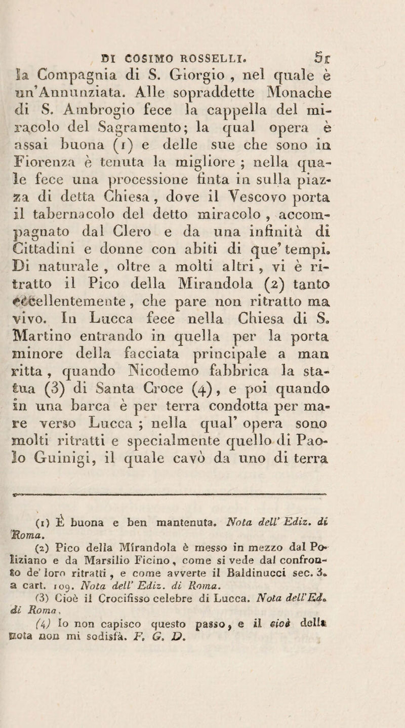 la Compagnia di S. Giorgio , nel quale è un’Anna oziata. Alle sopraddette Monache di S. Ambrogio fece la cappella del mi¬ racolo del Sagramento; la qual opera è assai buona (i) e delle sue che sono ia Fiorenza e tenuta la migliore ; nella qua¬ le fece una processione tìnta in sulla piaz¬ za di detta Chiesa , dove il Vescovo porta il tabernacolo del detto miracolo , accom¬ pagnato dal Clero e da una intìnità di Cittadini e donne con abiti di que’ tempi. Di naturale , oltre a molti altri , vi è ri¬ tratto il Pico della Mirandola (z) tanto eccellentemente, che pare non ritratto ma vivo. In Lucca fece nella Chiesa di S. Martino entrando in quella per la porta minore della facciata principale a man ritta, quando Nicodemo fabbrica la sta¬ tua (3) di Santa Croce (4), e poi quando in una barca è per terra condotta per ma¬ re verso Lucca ; nella qual’ opera sono molti ritratti e specialmente quello di Pao¬ lo Giiinìgi, il quale cavò da uno di terra (1) É buona e ben mantenuta. Nota deW Ediz. di Roma, (2) Pico della Pdirandola è messo in mezzo dal Po¬ liziano e da Marsilio Ficino, come si vede dal confron- 80 de’ loro ritratti, e come avverte il Baldinucci sec. 3. a cart. 109. Nota dell' Ediz. di Roma. &lt;”3) Cioè il Crocifisso celebre di Lucca. Nota deU'Ed» di Roma, (ii) Io non capisco questo passo ^ e il eioà dellft Eola non mi sodisfà. F, G. D,
