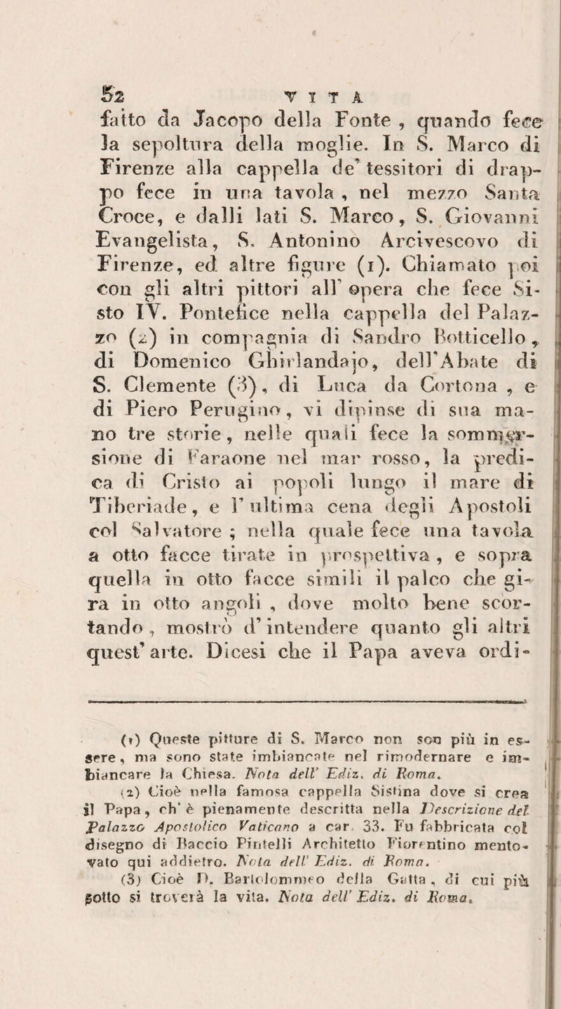 fatto da Jacopo della Fonte , quando fece : la sepoltura della moglie. In S. Marco di ; Firenze alla cappella de’tessitori di drap- ^ po fece in una tavola , nel mezzo Santa i Croce, e dalli lati S. Marco, S. Giovanni jj Evangelista, S. Antonino Arcivescovo di [ Firenze, ed altre figlile (i). Chiamato poi con gli altri pittori all’ ©pera che fece Si¬ sto lY. Pontefice nella cappella del Palaz- ^ zo (:c:) in compagnia di Sandro Botticello , [ di Domenico Ghirlandajo, del FA ha te di i S. Clemente (3), di Luca da Cortona , e j di Piero Perugino, vi dipinse di sua ma¬ no tre storie, nelle quali fece la sommi^r- slone di Faraone nel mar rosso, la predi¬ ca di Cristo ai popoli lungo il mare di i Tiheriade, e F ultima cena degli Apostoli ; col Salvatore ; nella quale fece una tavola, a otto facce tirate in p)rospeUÌva , e sopra * quella in otto facce simili il palco che gi- | ra in otto angoli , dove molto bene scor¬ tando, mostrò d’intendere quanto gli altri quest’arte. Dicesi che il Papa aveva ordi» ' (») Queste pitture di S. Marco non son più in ■ sere, ma sono state imbiancatf* nel rimodernare e im¬ biancare la Chiesa. Nota dell’ Ediz, di Roma, || il) Cioè nella famosa cappella Sistina dove si crea il Papa, eh’è pienamente descritta nella Descrizione del I ' Palazzo Apostolico Vaticano a car 33. Fu fabbricata col ! disegno di Baccio Pintelli Architetto Fiorentino mento- &gt;- vato qui addietro. Nota dell’ Ediz. di Roma. gotto si troverà la vita. Nota dell’ Ediz. di Roma,