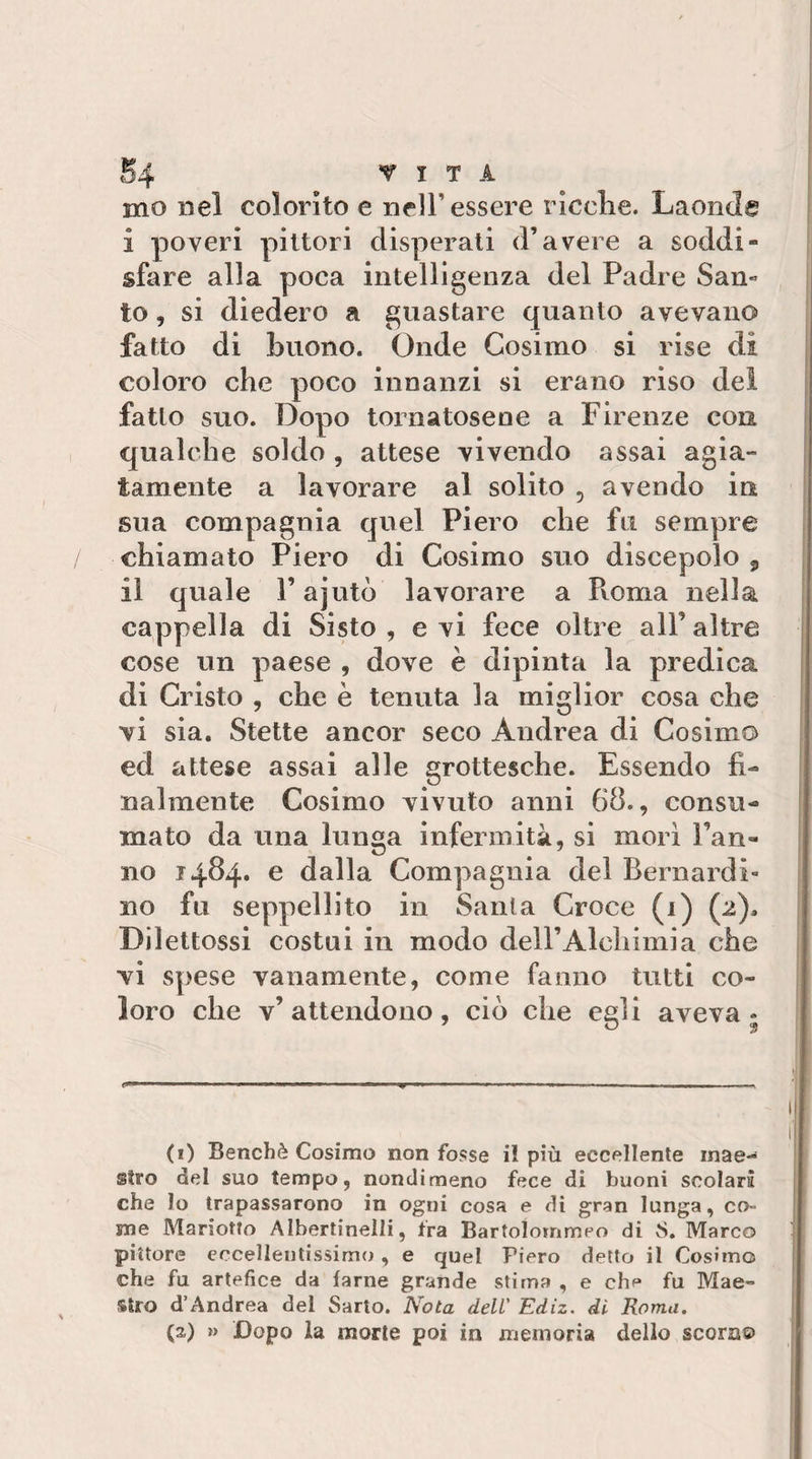 mo nel colorito e nell’essere ricche. Laonde i poveri pittori disperali d’avere a soddi¬ sfare alla poca intelligenza del Padre San¬ to , si diedero a guastare quanto avevano fatto di buono. Onde Cosimo si rise di coloro che poco innanzi si erano riso dei fatto suo. Dopo tornatosene a Firenze con qualche soldo , attese vivendo assai agia¬ tamente a lavorare al solito , avendo in sua compagnia quel Piero che fu sempre chiamato Piero di Cosimo suo discepolo , il quale l’ajutò lavorare a Pvoma nella cappella di Sisto , e vi fece oltre all’ altre cose un paese , dove è dipinta la predica di Cristo , che è tenuta la miglior cosa che vi sia. Stette ancor seco Andrea di Cosimo ed attese assai alle grottesche. Essendo fi¬ nalmente Cosimo vivuto anni 68., consu¬ mato da una lunga infermità, si mori Fan¬ no 1484. e dalla Compagnia del Bernardi¬ no fu seppellito in Santa Croce (1) (2). Dilettossi costui in modo dell’Alchimia che vi spese vanamente, come fanno tutti co¬ loro che v’attendono, ciò che celi aveva- (1) Benché Cosimo non fosse il più eccellente inae-^ atro del suo tempo, nondimeno fece di buoni scolari che lo trapassarono in ogni cosa e di gran lunga, co¬ me Mariotto Albertinelli, fra Bartolommeo di 8. Marco pittore eccellentissimo, e quel Piero detto il Cosimo che fu artefice da farne grande stima , e chf* fu Mae¬ stro d’Andrea del Sarto. Nota deli' Ediz. di- Roma. (2) » Dopo la morie poi in memoria dello scora©